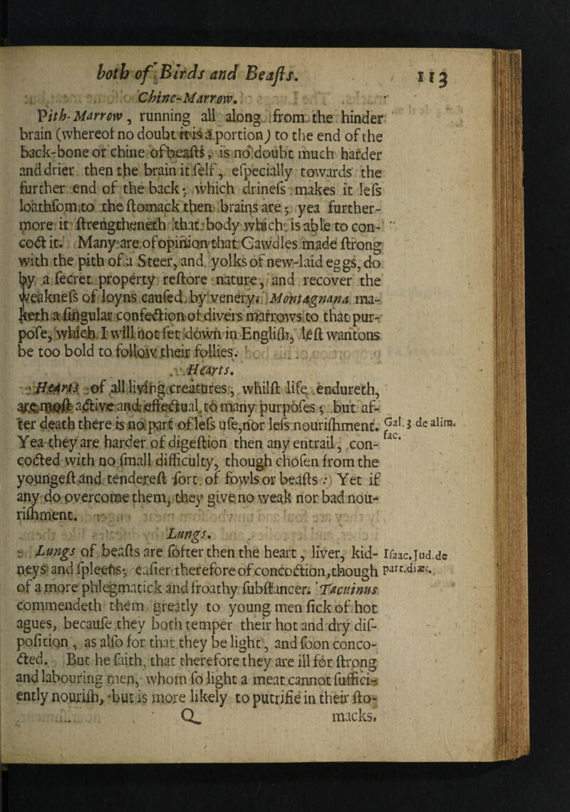 both of \Blfds and Beafls. C bin C--Marrow* 5 . Vith'Marrow ^ running all along ifrom:. the hinder brain (whereot no doubt ms ^portion) to tiie end of the back-bone or'chine ofbeaftii' is no^'doubt much harder and drier then the brain itfelf, efpecially towards' the further end of the back- which drinefs makes it lefs loathfomiCo. the ftoimck thea-brains yea further¬ more it ftrcngthenefh 'thatjbody wMch^isabte tocon-  cod it.' Many^are ofopinianthat Gawdles made ftrong with the pith ofu Steer^ and yolks of new-laid eggs, do by a fecret property reftore naturev and recover the ^^eaknefs of loyns Gaufed&gt;by*veneryin3/^?)?/4g-;^4;7^. ma- ar^fisgular -confedion'otdivers niafrowsito that pur-, pofe, which, I will:hot fetldowh in EngliflT^ wantons be too bold to follow their follies. ' . ^. - .{/Hearts* jof alllivihgccreaturesr, whilfl: life^..endureth, ^diveandiefFeduabt purpofes ^ .but af¬ ter death there is nopar^oflefs ufe,nor lefs nourifhment. ^ Yea they are harder of digeftion then any entrail 3 con- coded with no.fmall difficultyj though chofen from the yourigeft and. tendereft ibrt.or fowls or beaftsYet if any do overcome them, they aiveno weak nor bad nou- rifhment. : ^ Lungs* - . Lungs of beafts are fbfter then the heart, liver, kid- Ifaac.Jud.dc neys' and fpleefis; eafier therefore of concoftion.though of a more phl^matick andfroathy fublfancer; 'Tacuims commeudeth them greatly to young men fick of hot agues, becaufe they both temper their hot and dry dif- pofitiqn, as alfo for that they be light, and foon conce¬ ded. But he faith, that therefore they are ill for ftrong and labouring men, whom fo light a meat cannot fufficia ently nourifb, -but is more likely to putrifie in their fto* Q, macks.