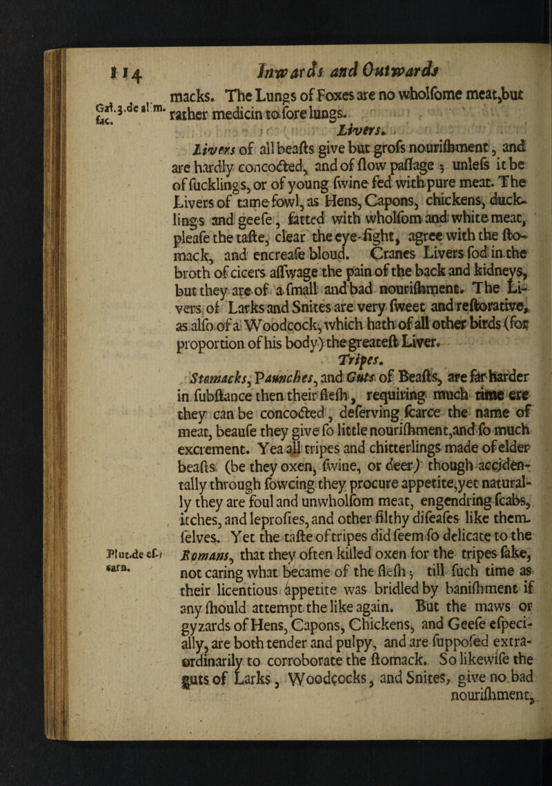 Ga^.j.dc al'm. £iic* Plut^e cf*i cara. Jttwardi MidOatwardj macks. The Lungs of Fwies are no whoKbme meat,but rather medicinmfc^e lungs. ■ ( Livers^ , livmoi all beafts give but grofs nouri&amp;ment, and are hardly concofted, andofflowpdiage 5 unlels it be of fucklings, or of y oung fwine fed withpure meat. The Livers of tamefowljas Hens, Capons, chickens^ duck¬ lings and geefe, fatted with whokbm and white meat, pleafe the tafte, clear the cye-Ught, agreevvith the fk&gt;- mack, and enereafe bloud. Cranes Livers fodi in the broth of cicers alTwage the piun of the back and kidneys, but they are of afmall and'bad noueiStmens* The Li** vers, of Larks and Snkes are'very fiweet and re^rative,. as alfo of ai Woodcock^ which hath of all othw birds (fo# proportion of his body )thegreaceft Liver. Tripes. Ssmacks, Vamiches, and iSuss- of Beafts, are ^harder in fubfianee then their flelb, retiring- much raBM ere they can be conceded, deferving fcarce the name of meat, beaufe they givefo little nouri(bment,andfo much excrement. Yea all'tripes and chitterlings made of elder beads (be they oxen, fwine, or deo) though accjdfti*^ tally through foweing they procure appetite,yet natural¬ ly they are foul and unwholfom meat, engendring fcabs, kches, and leprofies, and other filthy difeafes like themu felves Yet the tafte of tripes did feem fo delicate to the Remans, that they often killed oxen for the tripes (ake, not caring what biscame of the flefh -, till fuch time as their licentious appetite was bridled by banifliment if anyfhould attempt the like again. But the maws 01; gyzards of Hens, Capons, Chickens, and Geefe efpeci- ally,,are both tender and pulpy, and are fuppofed extra- ©rdinarily to corroborate the ftomack. So likewife the guts of Larks, Woodcocks, andSnites, gwenobad nouriftiment-, ^