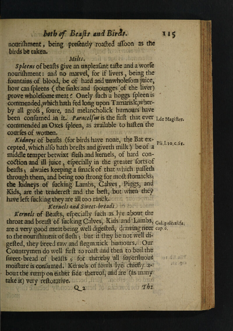 nouri(hm€nt, being frefently roafted affoon as the birds bit taken. Milts. Spleens of beads give an nnplcafant tafte and a worfe fiourifliment: and no niarvel, for if livers, being the fountains of blood, be of hard and nnwholefom juice, how can fpleens (the finks and fpounges *of the liver) prove wholefome meat r Onely fiich a hoggs fpleen is comtnendedjWWch hath fed long upon Tamarisk,wher- by all grols, Ibure^ and melancholick humours have been confumed in it. .Paracelftts is the Rtfk that ever i.aeMagifter. eommendedan OKeS fpleen, as available to haften the courfes of wou^n. Kidneys of beads (for birds have none, the Bat ex- ceptedjWhichalfohathbreds andgiveth milk) beof a ‘ middle temper betwixt flelh and Kernels, of hard con¬ coction and ill juice, elpecially in the greater forts of beads 5 alwaies keeping a finack of that which pafleth through them, and being too drong for moft doraacks^ the kidneys of fucking Lambs, Calves, Piggs^ 2nd Kids, are the teid^^reft and the beft,;biic thej^ have left fuckiing they are ail too ranCk.' Kernels and Sweet-breads , o ^ Kernels of Beads, efpecially fuch as lye about the throat and breaft of fnckkig.Galves'i Kids aitd-1^ Gaig.dc.iiLfa, area very good meat being, well digefted^ drawing neer cap.o, to the nouriflimeiix of defti *, but it they be not well di- geded, they breed raw and flegmotick humours. Our Countrymen do well fird to road and then toboil.the fweet-bread of beads ^ for thereby ^all fuperfluou^ i - ■ moiftine is cois&amp;med. Kernels of towis lye^ chiefly ' bout the rump Oft either fide thereof, and are (ds many take it) very reftomye. ‘ ’ ^ Qji T:h%