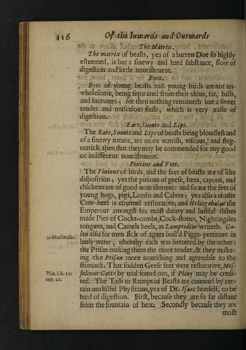 11^ of thi lHrvards and Outwards \ Vj - :,' 7'heMittrix, The matrix of beads, yea of a barren Doe fo higWy efleemed, isbuta finewy and hard fubftance, flow of '' digeftion and little nourifhraent. • * ’ ’ i j ■ JEyeis» • i. Eyes of ybimg beaflrsrand young birds arenbtun- whoiefome, being feparaced from their skins, fat, balls, and humours • . for then nothing remaineth but a fweet tender and'mufculous ftefli , which is very ^eafie of digeftiomi- i . • ^ ^ Ears^Sm^ps md Lips, . : . The Ears, Snoms and Lips of beafts being bloudlefs and of a finewy nature, are more watrilh, vifcous,^ and fleg- matick, then that they may be commended for any good .or indifferent nouriflimenr. ; . r . Pinions and Feet, ; v. The Pinions oi birds, and the feet of beafts are of like :: difpofition yet the pinions of geefe, hens, capons, and '■ chickens are of good nourifliment: and fo are the feet of young hogs, pigs. Lambs and Calves 5 yeaalfo a tender Cow-heel is counted reftorativevand Emperour amongft his moft dainty and luffful tfifhes made Pies of Cocks-combs,Cock-ftones, Nightingales . tongues, and Camels heels, as Lampridius \vriteth. Ga- &gt;deal!ffi:fac. alfefor men fick of agues boil'd Piggs-pettitoes in ^ * bsrly watery whereby} each was bettered by the other: the Ptifan making them the more tender,&amp; they make- ing the Ptifa^n more nourilhing and agreeable to the ftomack. That fodden Geefe feet were reftorative,Af^/^ Biin.iib, !o: falinUS Gf.taby trial- found out, if Pliny imy be credi- eap, 22, The/Tails or Rumps of Beafts are counted by cerr tain unskilful Phyfitians,yea of Dr. Jfaac himfelf, to be ^ • hard of digeftion* Eirft, becaufe they are fo far diftanc ' from thefount^iai of heati Secondly becaufe they are moffc