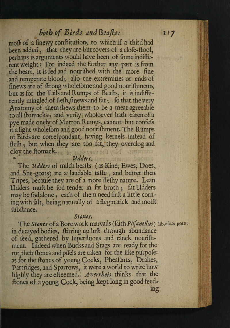 bt^th of Birds and Eeajts^ 11/ moft of a finewy confticution^ to which if a third had been added, that they are but covers of a clofe-ftool, perhaps is arguments would have been of fomeindiffe- . rent weight: For indeed the farther any pa’t is from the heart, it is fed and nouriftied with the more fine and temperate blood y alfo the extremities or ends of finews are of ftrong wholefome iind good nourifliment', but as for the Tails and Rumps of Beafts, it is indiffe¬ rently mingled of flefh^finews and fat •, fo that the very Anatomy of them fliews them to be a meat agreeable to allftomacks- -, and verily , whofoever hath eaten of a pye made onely of Mutton Rumps, cannot but confefs it a light wholefom and good nonrifhment. The Rumps of Birds are correfpondent, having kernels inftead of flefh^ but when they are too fat,, they over clog and cloy the ftomack. ‘* • • Udders, The Udders of milch beads (as Kine; EweSj Does, and Shc-goats) are a* laudable tade , and better then Tripes, becaufe they are of a more flefhy nature. Lean Udders mud be fod tender in fat broth ^ fat Udders may be fodalone ^ each of them need fird a little corn¬ ing with fait, being naturally of a flegmatick and moid- fubdance. Stems* The Stones oid. Bore work marvails (faith PiffanelJus) iib.erc.^ potn in decayed bodies, dirringuplud through abundance ^ of feed, gathered by fuperfluous and ranck nouridi- ment. Indeed when Bucks and Stags are ready for the rut,their dones and pifels are taken for the like purpofe: as for the dones of young Cocks, Pheafants, Drakes, Partridges, and Sparrows, it were a world to write how' highly they are edeemed.'! Averrhois thinks &gt; that the dones of a young Cock, being kept long in good feed- /
