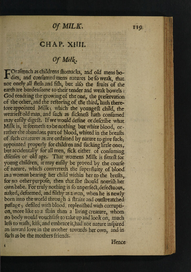 CHAP. XHII. 9 Of Milk: FOrafmuch as childrens ftotnackSj and old mens bo¬ dies, and confumed mens natures befoweak, that, not ondy all flelh and fifli, but alfo the fruits of the earth-are burdenfome to their tender and weak bowels ; God tendring the growing of theone^ the prefervation of the other,,and the reftoringof.tfie third, hath there^ fore appointed Milk ^ which the youngeft child, the wearieftoldman, and fuch as ficknefi hath, confumed may eafily digeft; If we would define ordefcribe what Milk is, if ffeemeth to be nothing bufwhite blood, or- rather the abundant partof blood, whited in the Breafts. of fuch creatures as are ordained by nature to give fucky appointed properly for children and fucking little ones, but accidentally for all men, fick either of confuming (fifeafes or old age.. Thar womens Milk is fitteft for young children^ it may eafily be proved by thecourfe- of nature, which converteth the fuperfluity ofblood- in a woman bearing her child within her to the brefts, , for no otherpurpofe, then that (lie ihould nourilh her. Qwn.babe. For truly nothing is-fo unperfe(Sl,defe«ftuous, naked, deformed, and filthy as a man, when he is newly born into the world through a ftraiteand outflreatched’ paflage •, defiled with blood, replenilhed with corrupti¬ on, more like to a (lain then a living creature, whom no body would vouchftfe to take up and look on, much lefs to wa(h,kirs,and embraceit,had not nature infpired an inward love in the mother towards her own, and in fiifh as be the mothers friends.