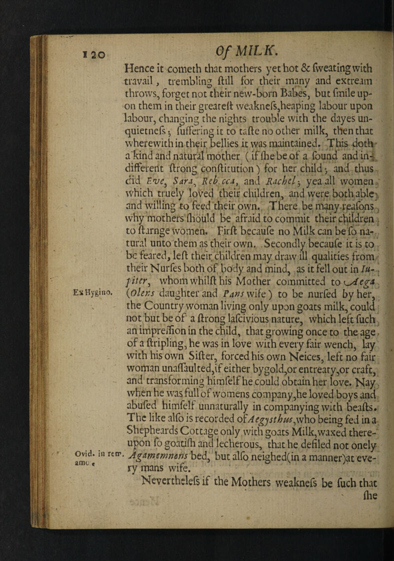 Hence it cometh that mothers yet hot & fvveatingvvith travail, trembling ftill for their many and extream throws, forget not their new-born Babes, but fmile up¬ on them in their greareU: weaknefs^heaping labour upon labour, changing the nights trouble with the dayes un- quietnefs- fuffering it to tafte no other milk, then that wherewith in their bellies it was maintained. This doth ^ akind and natural mother (if (he be of a found and ini different ftrong confticution) for her child*, and thus did Sara^ Reb.cca, and Rachel:^ yea all women .' which truely loved their children, and were both able v and willing to feed their own.. There be miijiny.ri^afqns . why mothers fhoiild be afraid to cornmit their children . to ftarnge women. Fir ft becaufe no Klilk can be fo na¬ tural unto them as their own. Secondly becaufe it is to be feared, left their children may draw ill qualities from their Nurfes both of body and mind, as it fell out in ///- filer^ whom whilft his Mother committed to^egA ExHygino. {oUns daughter and /^^^/wife) to be nurfed by her, the Country woman living only upon goats milk, could not but be of a ftrong lafeivious nature, which left fuch anirhpreifionin thechild, that growing once to the age. of a {tripling, he was in love with every fair wench, lay with his own Sifter, forced his owm Ncices, left no fair woman unaffaultedjif either bygold,or entreaty,or craft, and transforming himfelf he could obtain her love. Nay. when he was full of womens company ,he loved boys and abufed himfelf unnaturally in companying with beafts. The like alfo is recorded oiAegjsthm^\^\\o being fed in Shepheards Cottage only with goats Milk,waxed there- upon fo goadfh ^and lecherous, that he defiled not onely but alfo neighed(in a manner)at eve- * ry mans wife. Nevcrtheleft if the Mothers weaknefs be fuch that llie