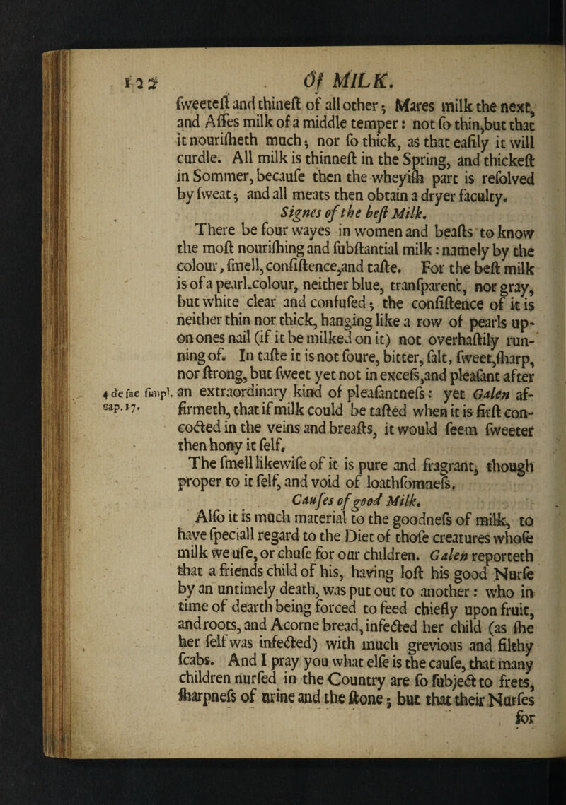 I as Of MILK. fweetefi and thineft of all other 5 Mares milk the next, and Affes milk of a middle temper: not fo thin,but that it nourilheth much; nor fo thick, as that eafily it will curdle. All milk is thinneft in the Spring, and thickeft in Sommer, becaufe then the wheyiftj part is refolved by fweat; and all meats then obtain a dryer faculty. Sf^na of the heft Milk. There befourwayes in women and beafts toknow the moft nourilhing and fubftantial milk: namely by the colour, fmell, confiftence,and tafle. For the beft milk is of a pearLcolour, neither blue, tranfparent, trorgray, but white clear and confufed; the confidence of it is neither thin nor thick, hanging like a row of pearls up- onones nail (if it be milked on it) not overhaftily run¬ ning of. In tafte it is not foure, bitter, fait, fweet,fli3rp, nor ftrong, but fweet yet not in excefs,and pkafant after 4 de fac fmipi. an extraordinary kind of pleafantnefs: yet G4e» af- oap- »7- firmeth, that if tnilk could be tafted when it is firft con- coded in the veins and breads, it would feera fweeter then hony it felf. The fmell likewife of it is pure and fragrant, though proper to it felf, and void of loathfomnefs. Caxfes of good Milk. Alfo it is much material to the goodnefs of milk, to have fpeciall regard to the Diet of thofe creatures whofe milk we ufe, or chufe for our children. Galen reporteth that a friends child of his, having lod his good Nurfe by an untimely death, was put out to another; who in time of dearth being forced to feed chiefly upon fruit, and roots, and Acorne bread, infeded her child (as flie her felf was bfeded) with much grevious and filthy fcabs. And I pray you what elfe is the caufe, that many children nurfed in the Country are fofubjedto frets, fliarpaefs of urine and the done; bat that thek Narfes for