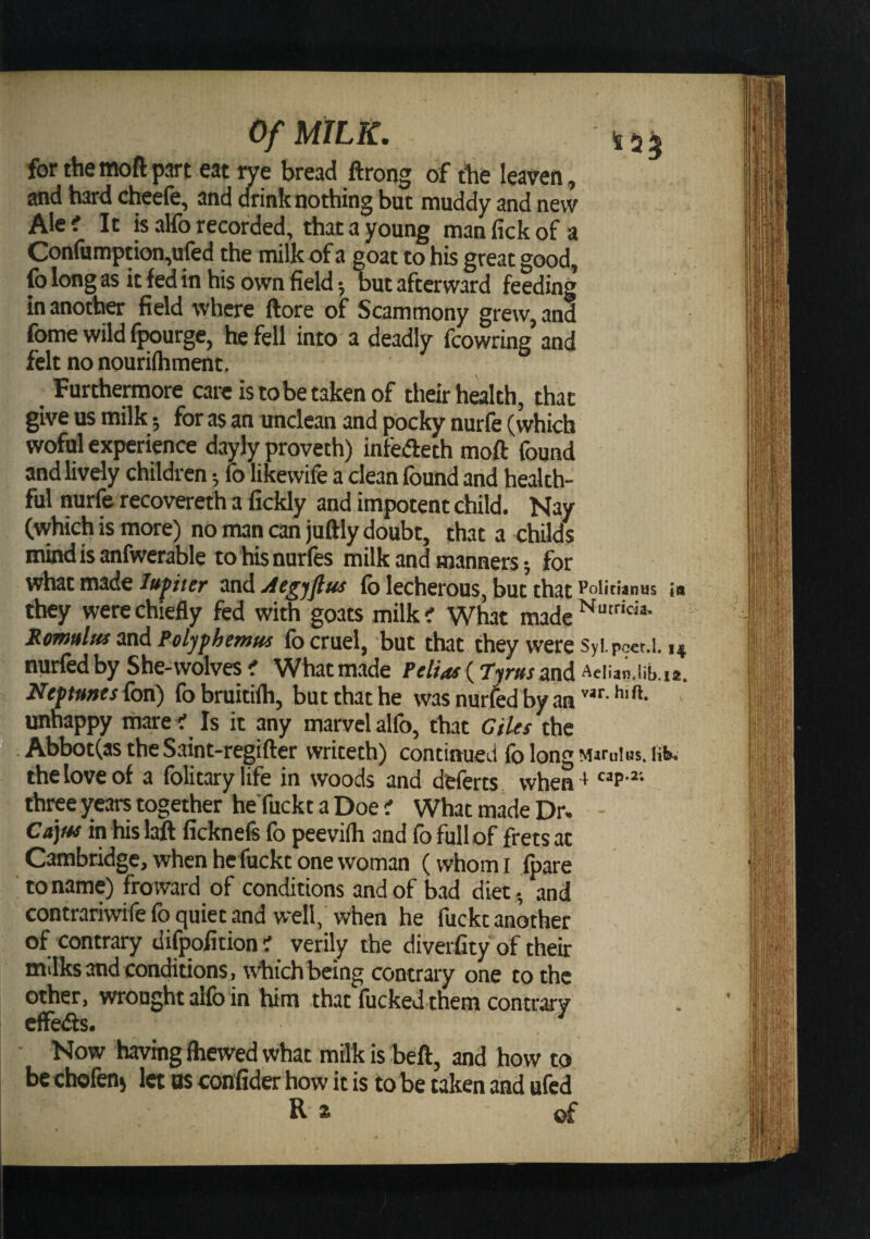 for the tnoft part eat rye bread ftrong of the leaven, and hard cheefe, and drink nothing but muddy and new Ale i It is alfo recorded, that a young man lick of a Confumption,ufed the milk of a goat to his great good, fo long as it fed in his own field 5 but afterward feeding in another field where ftore of Scammony grew, and fome wild fpourge, he fell into a deadly fcowring and felt no nourilhment. Furthermore cam is to be taken of their halth, that give us milk 5 for as an unclean and pocky nurfe (which wofnl experience dayly proveth) infedeth moft found and lively children; fo likewife a clean found and health¬ ful nurfe recovereth a fickly and impotent child. Nay (which is more) no man can juftly doubt, that a childs mindisanfwerable to hisnurfes milk and manners j for what made Jupter and Aegjflus fo lecherous, but that Policianus ta they were chiefly fed with goats milk? What made Rmuluf inA Poljfhemus fo cruel, but that they were Syi poct.l. 14 nurfedby She-wolves ^ Whatmade (Tyr«rand Aeiian.iib.i*. Ntftmts^on) fobruitifti, but that he was nurfed by an unhappy mare r Is it any marvel alfo, that Giles the Abbot(as the Saint-regifter writeth) continued fo long Marulus, liK the love of a folitarylife in woods and dfcferts when+ three years together heTuckt a Doe ' What made Dr. Cajus in hislaft ficknefe fo peevilh and fo full of frets at Cambridge, when he fuckc one woman (whom i Ipare to name) froivard of conditions and of bad diet, and contrariwife fo quiet and well. When he fuckt another of contrary difpofition i verily the diverfity of their mdks and conditions , which being contrary one to the other, wrought alfo in him that fucked them contrary cffe&lt;fts. Now having fliewed what milk is beft, and how to bcchofen) let os confider how it is to be taken and ufcd R a of