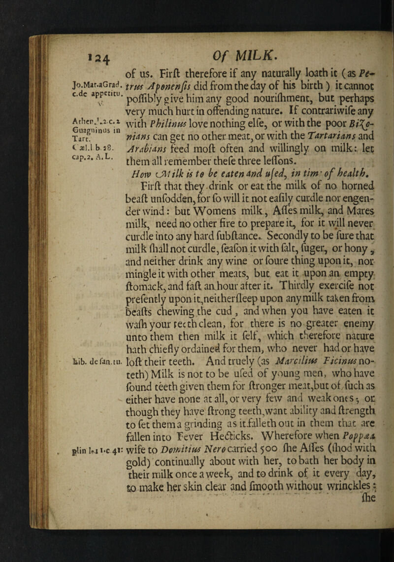 Jo.Mar.aGrad. c.de appecitu. Arhcp.Vi-c.x Guagninus in Tare. b.20. cap,2, A,L. liib. defan.tu. ]^in kii/C 41: Of MILK. of us. Firft therefore if any naturally loath it (as trm Afenenfis did from the day of his birth) it cannot poflibly give him any good nouriihment, but perhaps very much hurt in offending nature. If contrariwife any with love nothing elfe, or with the poor^^’^^- mans can get no otheTmeat^or with the Tartarims and Arabians feed moft often and willingly on milk:, lee them all remember thefe three lelTons. Horn 0\tilk is to be eaten and ujed^ in tim^of health. Firft that they , drink or eat the milk of no horned beaft unfodden^for fo will it not eafily curdle nor engen* derwind; but Womens milk, i^ffesmilk, and Mares milk, need no other fire to prepate it, for it wjll never curdle into any hard fubftance.. Secondly to be fui*e that milk fliall not curdle, feafon it with fait, fuger., or hony ^ - and neither drink any wine or foure thing upon it, nor mingle it with other meats, but eat it upon an empty ; ftomack, and faft aahour after it. Thirdly exercife not , | prefently upon it,neitherfleep upon any milk taken from 1 bcafts chewing the cud , and when you have eaten it 7 Wwifh your recthclean, for there is no greater enemy unto them then milk it felf, which therefore nature ; hath chiefly ordained for them, who never had or have i loft their teeth. Andtruely(as Uarctlim Flcinffsm- teth) Milk is not to be ufed of young men, who have V; found teeth given them for ftronger meat,but of/fuch as either have none at all, or very few and weak one s •, or. though they have ftrong teeth.want ability and ftrength to fet them a grinding as itfalleth out in them that are - fallen into Fever Hefticks. Wherefore when wife to Dendtim Neroemkd 500 fhe AlFes (ihod with gold) continually about with her, to bath her body in their milk once a week, and to drink of it every day, to-make her skin clear and finooth without wrinckles: ; ’ ' ^  . fhe