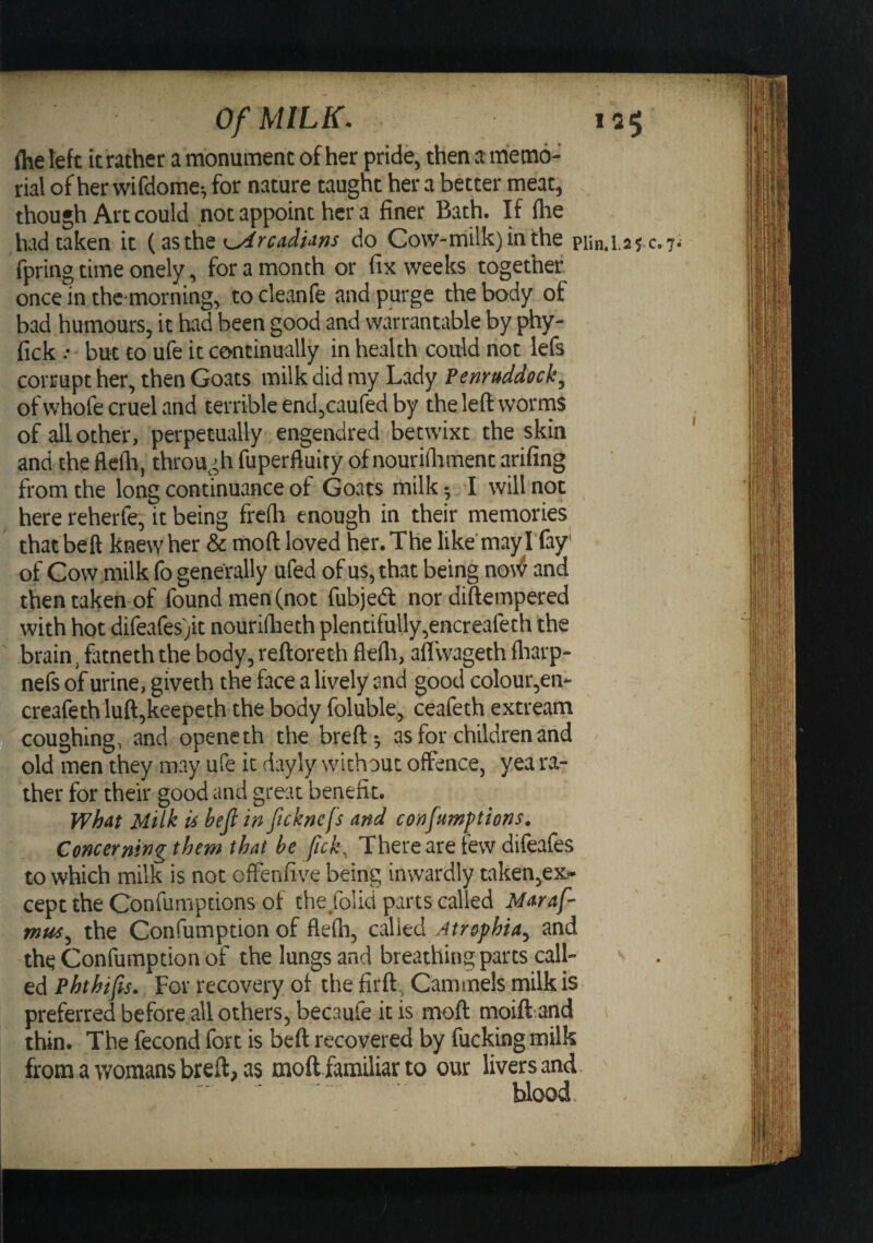 (he left it rather a monument of her pride, then a memo¬ rial of her wifdome-, for nature taught her a better meat, though Art could not appoint her a finer Bath. If (he had taken it {asthe Orcadians do Cow-milk)inthe pun.I.2S c.7. fpring time onely, for a month or fix weeks together once in thc morning, to cleanfe and purge the body of bad humours, it had been good and warrantable by phy- fick .• but to ufe it continually in health could not lefs corrupt her, then Goats milk did my Lady Penruddeck, of whofe cruel and terrible end,caured by the left worms of all other, perpetually engendred betwixt the skin and the fleflr, through fuperfluity of nourifiiment arifing from the long continuance of Goats milk; I will not here reherfe, it being freflr enough in their memories that bell knew her &amp; mod loved her. The like'may I'fay' of Cow milk fo generally ufed of us, that being no\^ and then taken of found men (not fubjed nor diftempered with hot difeares)it nourilbeth plentifully,encreafeth the brain, fatneth the body, reftoreth flefli, aflwageth (liarp- nefs of urine, giveth the face a lively and good colour,en- creafethluft,keepeth the body foluble, ceafeth extream coughing, and openeth the breft-, as for children and old men they may ufe it dayly without offence, yea ra¬ ther for their good and great benefit. what Milk is befi in ftcknefs and confumf tions. Concerning them that be fick. There are few difeafes to which milk is not offenfive being inwardly taken,ex!- cept the Gonfumptions of the folid parts called Maraf- mus^ the Confumption of flefti, called Atrophia^ and the Confumption of the lungs and breathing parts call¬ ed Phthifis. For recovery of the firft, Cammels milk is preferred before all others, becaufe it is moft moift and thin. The fecond fort is beft recovered by fucking milk from a womans breft, as moft familiar to our livers and blood.