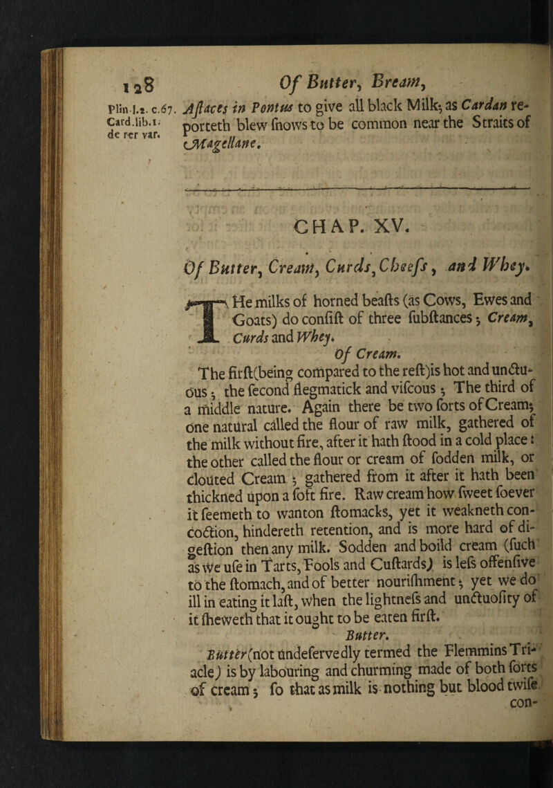 Plin I.s. c. Card.lib.i^ de r^r var. 6i. AfiMes in Penm to give all black Milk-, as Cardan re- porteth blew fnows to be common near the Straits of (_Magellane. I GHA.P. XV. / ; 0 * * -w ^ Of Buttery CreaitiyCnrcls yChsefs y aniWhey^ &gt;&gt;-w-\ He milks of horned beafts (as Cows, Ewes and ' ’ 1 Goats) doconfift of three fubftances-, Creamy ' jIL Curds ztxAWhejt i of Cream. The firftCbeing corftpared to the reft)is hot and undu* Ous •, the fecond flegmatick and vifcous •, The third of a middle nature. Again there be two forts of Cream*, i one natural called the flour of raw milk, gathered of the milk without fire, after it hath ftood in a cold place t the other called the flour or cream of foddeii milk, or I clouted Cream ; gathered from it after it hath been thickncd upon a foft fire. Raw cream how, fweet foever it feemeth to wanton ftomacks, yet it weakneth con- codlion, hindereth retention, and is more hard of di- &lt;jeftion then any milk. Sodden andboild cream (fuch as \Ve ufe in Tarts, Pools and CuftardsJ is lefs offehfive to the flomach, and of better nourilhment* yet we do' ill in eating it lafl:, when the lightnefs and unftuofity of it ftieweth that it ought to be eaten firft.  Butter. B^f/^y(not^ndefervedly termed the FlemmiasTri- acle J is by labouring and churming made of both forts of cream 5 fo that as milk is nothing but blood tvvife . con-