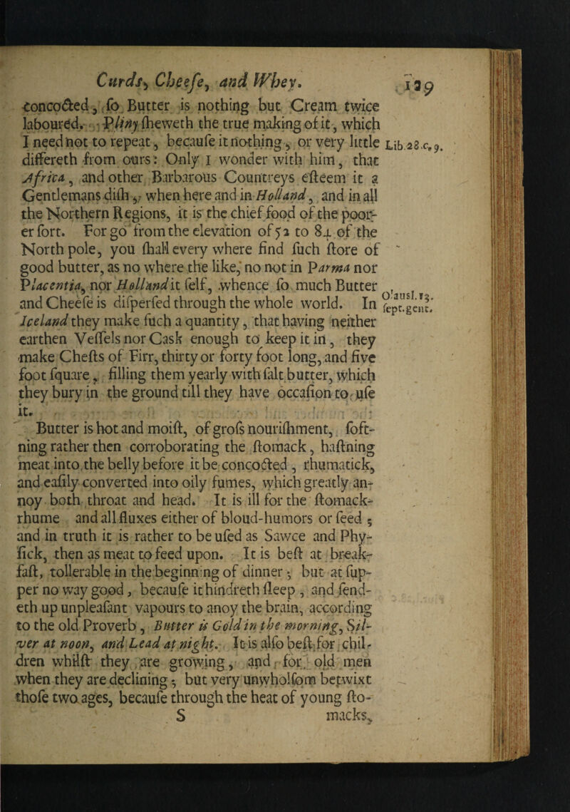 Curdi^ Cheefe^ and IVhey. ^ J 3 ^ toncoded 3 .fo. Butter is nothing but ^Cream twice labquredy ,rP/?^ihew the true making of it , which I need not to repeat 3 becaufeitnothing^ or very little ub.iZ^c,^, differeth from ours: Only I wonder with him, that: Jfried ^ and other Barbarous Countreys efteem it a Gentlemans diih 3; when here and m-Holland,, and in all the Northern Ilegions, it is the chief food of the pooir er fort. For go'from the elevation of 52 to 84 of the North pole, you £haH every where find fuch (lore of  good butter, as no where the like, no not in ^arma nor Vlaeentia^ nor Hella.nd it felf, whence fo much Butter , and CheKe is difperfed through the whole world. In Iceland they make filch a quantity, that having neither earthen VeflTels nor Cask enough to keep it in, they 'make Chefts of Firr, thirty or forty foot long, and five foot fquare,, filling them yearly with fait butter, whkfi they bury in the ground till they have occafipn cor iule iU • . ' . ^ \ ^ r], ■: -i : Butter is hot and moift, of grofs nouriftiment,, foft-’ ning rather then corroborating the .ftomack, haftning meat into.the belly before itbe concodied , rhumatick, and eafily converted into oily fumes, which greatly an^ noy both .throat and head. It is ill for the'ftomack^ rhume and all fluxes either of bloud-humors or feed 5 and in truth it is rather to be ufed as Sawce and Phy- ’fick, then as meat to feed upon. ' It is beft at ^ breaks faff, tollerable in the beginning of dinnerbut at fup- per no way good, becaufe ithindrethfleep , and/end- eth up unpleafant vapours to anoy the brain, according to the old Proverb, Bmer is Gold in the mornings Sil¬ ver at noon^ and Lead at.night. It is alfo beffifor chil '• dren whiift they ,ure growing, ,lapdffor. o[d'men when they are decliningbut very unwholfom betwixt ' thofe two ages, becaufe through the heat of young fto- . S macks,.