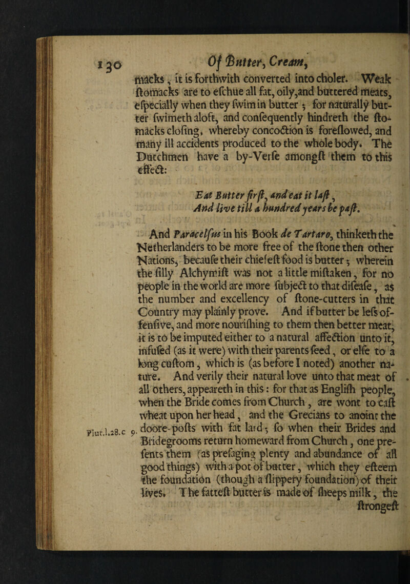 13© Flur.l.28.c Of ^uiter^ Creamy tndcks, it is forthwith converted into choler. Weak ftortfteks are to efchue all fat, oily,and buttered meats, efpecially when they fwim in butter 5 for naturallj^ but¬ ter fwimeth aloft, and confequently hindreth the fto- mackselofing, whereby concoftton is foreflowed, and many ill accidents produced to the whole body. The Dutchmen have a by-Verfe amongft them to this e&amp;'ecft: E'at Sutter firfl^ und'eat itUfi, Attd live till 4 hundred years he fufl. % And Faraeelfm in his Book d€ Tdrtara^ thinketh the Ncfherlanders to be more free of the ftone then other Nations^ becaufe their chiefeft ^3od is batter 3 wherein the filly Akhymift not a little miftaken, for no pipkin the wcMrld are ii^ore fubjedltothatdtfeafe, as the number and excellency of ftone-cutters in that Country may pla:My prove. And if butter be lefsof- fenfive, and more nouriftiing to them then better meat, it is to be imputed either to a natural afFeftion unto it, infufed (as it were) with their parents feed, or elfe to a k&gt;ng cuftom, which is (as before I noted) another ture. And verily their natural love unto that meat of all others, appeareth in this: for that as Engliih people, when the Bride comes from Church, are wont to caft wheat upon her head, and the Grecians to anoint the p. doore pofts with fat lard - fo when their Brides and Bridegrooms return homeward from Church, one pre- ftnts them (as prefaging plenty and abundance of all good things) with a pot of but ter, which they efteem the foundation (though a flippety foundation) of theit lives* The fatteft butter4s made of fl^eps milk, the ftrongeft