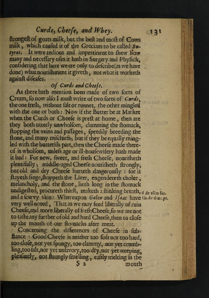 ftfiongeft pf goats gjilk, Iwt the heft and moft of Gotvs milk, which caafed it pf Grecians to be called Bu- tjros. It were tedious and impertinent to ihew liovr many and ncceflary ufes it hath in Surgary and Phyfick, confidering that here we^are only to de(^:ribeCas we have .. done) what ncM^rifliipfient kgiveth, not what it worketh againft difeaies. of Cifrds and Cheefe* As there hath mention been made of two forts of Cream, fo now alfo I muft write of two.forts oi Cards^ the one frefh, without fait or runnet, the other mingled with the one or both: Now if the Butter be at Market when the Curds or Cheefe is prcft at home, then are they both utterly uawtolfom, clamming the ftomack, ftopping the veins and paflages, fpeedily breeding the ftone, and many, nrifehiefej but if they be equally ming¬ led with the butterifti part, then the Cheefe made there¬ of is wholfom, nnlefs age or ill-haufewifery hath made it bad: For new, fweet, and frefti Cheefe, nouritlieth plentifully 3 middle-aged Cheefe nouriiheth ftrongly, but old and dry Cheefe hurteth dangeroufly : for it ftayeth fiegc,fl:oppeth the Liver, cagenderech choler, melancholy, and the ftonelieth long in the ftomack undigeftqd^ procureth thirft, maketh a ftinJting breath, s dc alim fac, andafeurvy skin: Whereupon Calenmd Ijaac haveira.dedisr.pr. very well noted, That as we may feed liberally of ruia Cheefc,and more^iberally of frefheheefe,fo we are not to tafteany further of old and hard Cheefe,then to dofe up the mouth of our ftomacks after meat. Conca-ning the differences of Cheefe in fob- Hance : GoodCheefe isneidier too foft nor tooihard, tQodofe^nor yet fpongy^ tooclamnay, nor yet crumbs ling,too (alt,nor yetunfavory,toojdfy,nor yet weeping^ fiO,t ftrongly fmelling^ eafily radting in the 52 ^ mouth
