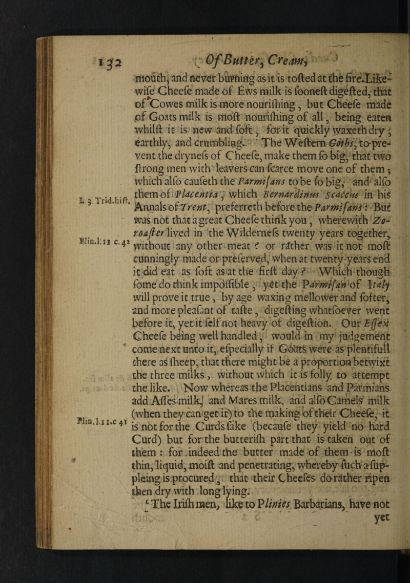 1^2 Of Butter^ Creawy ^ ^ mouth] and never b&amp;^fting as it is tofted at the firevLike- wife' Cheefe made of fovs rnilk is fooneftdigefted, that of Cowes milk is more nouriihing, but Cheefe made pf Goats milk is ttioft nouriihing of all, being eatea whilft it is- new and fo^^, for-k quickly '^axeehdry ; earthly, and crurablingV. ' The Weftern to-pre¬ vent the drynefs of Cheeft, make them fo big, that two firong men with leavers can fcarce move one of them; which alfo caufeth the Parmifans to be fo big, and alfo Trid hift ^hem ofiiP/^cm/vi y which Bernardinm scadcm in his ^ ’ * * Annals of preferreth before the :-But ■ was not that a great Cheefe think you, wherewith Zg- roafter lived in the Wildernefs twenty years together^ C‘4^^vithout any other meat &lt; or rather was knot mofl: cunningly made or preferved, when at twenty years end it did eat as foftas attbe firtt day ? Which-though fome do chink impdffible ,' yet the Parm^fm^of Italy will prove it true, by age waxing mellower and fofter, and more pleafint of tafte, digefting whatfoever went before it, yetit'felf not heavy of digeftion. Onr Ejfex Cheefe being well handled, would in my- judgement come next unto it, efpecially if G(kt^;were as plentifull there as fheep, that there might be a proportion betwixt . ^ the three milks &gt; without which it is folly to attempt / the like. ^ Now whereas the Placentians and Parmians add Affes milkj and Mares milk, and alfo Camels milk (when they cangec it) tokhe rnaking of their Cheefe, it -1n.L1x.c41 [5 fjQt the Curds fake (becaufe they yield no hard Curd) but for the butterifh part that is taken out of them : for indeed the butter made of them is moft thin, liquid, moift and penetrating, whereby fuch'afup- plcing is procured, that their Cheefes dorather ripen then dry with long lying. ' ;  ‘ The Iriih men/like to P//Vw Barbarians, hav^