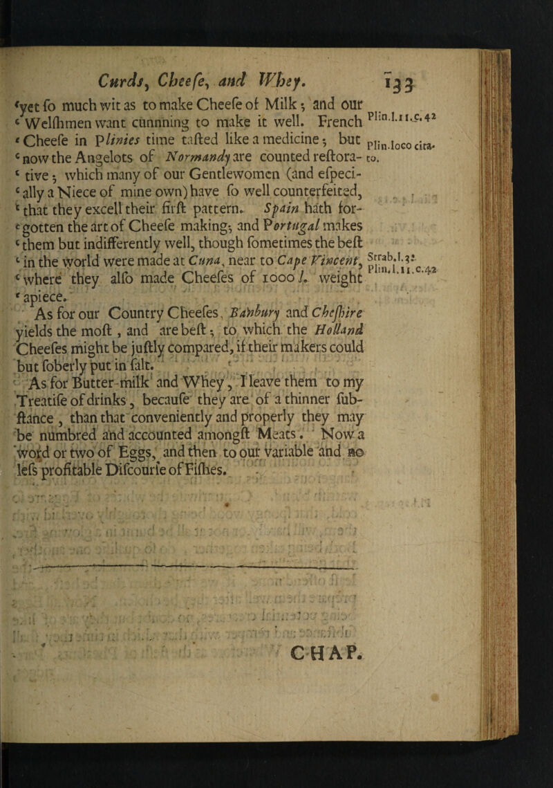 ^yet fo much wit as to make Chcefe of Milk •, and our ‘ WcKhmen want cunnning to make it well, French 'Cheefe in Plinies time tafted like a medicinebut ^ now the Angelots of Normandy are counted reftora- ‘ tive •, which many of our Gentlewomen (and efpeci- ‘ ally a Niece of mine own) have fo well counterfeited, ^ that they exceU their firft pattern^ Sf ain hath for- gotten the art of Cheefe making*, and 'Portugal makes Vthem but indiflFerently well, though fometimesthebeft ^ in the world were made at Cum^ near lo Cape Tincent^ ^ where they alfo made Cheefes of looo/. weight * apiece.■ As for our Country Cheefes, and yields the moft , and arebeft; to which the Holhni Cheefes might be ju ^' but foberly put in fal ' 'As for Butter-mili .Treatife of drinks , ftance, than that^conveniently and properly they may be niimbred arid accounted amongft Meats . ' Now a ‘wof^d or two of Eggs; and then to pur variable 'and m deft profitable Difcourle of Firtles.. ■t. « . , ' - , '• i . . I . • - Itly compared, It tneir maicers could I * A I ' > I i ^ ^ ' 4 • . a ^ ' ■- * ' ■ ' * and Whey , :1 leave them to my becaufe' they are of a thinner fub- :y. < . ^ i- CHAP. Plin.Lii.c,'42 Plin.IoGO cita* CO. Srrab.I.g* Plinn.ii.c.42