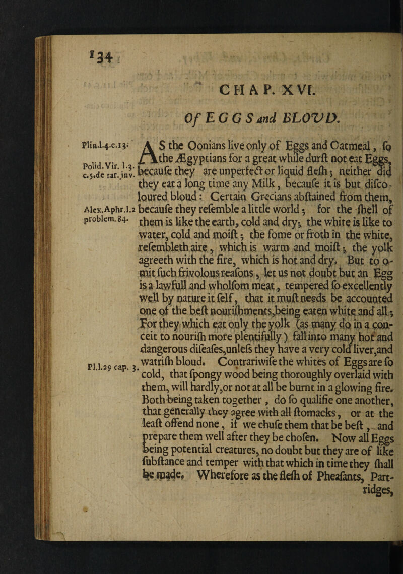 '34 CHAP. xvr. OfEGGSandBLOVl}. piin.i.4.c.i ji A S the Oonians live only of Eggs and Oatmeal, (q /\the ^Egyptians for a great while durft not eat Eggs, inv, becaufe they are unperfed or liquid flefli; neither aid they eat a long time any Milk, becaufe it is but difco - loured bload: Certain Grecians abftained from them, Ai«x.Aphr.i.2 becaufe they refemble a little world j for the (hell of problem. 84- (jjem is like the earth, cold and dry^ the white is like to water, cold and moift; the fome or froth in thye white, refenvbleth aire, which is warm and moift 5, the yolk agreeth with the fire, which is hot and dry. But too- mit fuchffivoloasreafoDs, let us not doubt but an Egg is a lawful! and wholfom meat, tempered fbeKceUently well by nature it felf, that it muft needs be accounted one of the heft nourilhmenitsdjeing eaten white and alt, Eor they, which eat only the yoJk (as many do in a con¬ ceit to riouriftj more plentifully) faft into many hot and dangerous difeafes,unle6 they have a very cold liver,and PI 179 cip } bloud. Contrariwife the whites of Eggsare fo ‘ cold, that fpongy wood being thoroughly overlaid with them, will hardlyjOr not at all be burnt in a glowing fire. Both being taken together, do fo qualifie one another, that generally they agree with all ftomacks, or at the leaft offend none, if we chufe them that be beft and prepare them well after they be chofen. Now all Eggs being potential creatures, no doubt but they are of like fubftance and temper with that which in time they (hall l{e Uiade. Wherefore as the flelh of Pheafants, Part¬ ridges,