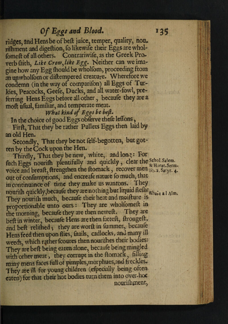 ridges, and Hens be of beft juice, temper, quality. Sou. rilhment and digeftion, fo likewife their Eggs are whob ibmeft of all others. Contrariwife, as the Greek Pro¬ verb faith, Like Crow Jike Egg. Neither can we ima¬ gine how any Egg (hould be wholfom, proceeding ftom an upwholfom or diftempered creature. Wherefore we condemn (in the way of comparifon) all Eggs of Tur- Mes, Peacocks, Geefe, Ducks, and all water-fowl, pre¬ ferring Hens Eggs before all other, becaufe they are a> moft ufual, familiar, and temperate meat. what kind Eggs be befi. In the chcMce of good Eggs obfcrve thefe leflons, Firft, That they be rather Pullets Eggs then laid by an old Hen. Secondly, That they be not felf-begotten, but got¬ ten by the Cock upon the Hen. Thirdly, That they be new, white, and long: For fuch E^s nourifh plentifully and quickly, clear voice and breatt,ftrengthen the ftomack, recover men 4. out of confumptions, and encreafe nature fo much, that incontinmnceof time they make us wantons.' They noufi(h quickly,becaufe theyarenothingbut liquid ^ They nourifh much, becaufe their heat and moifture is proportionable unto ours: They are wholfomeft in the morning, becaufe they are then neweft. They are beft in whtter, becaufe Hens are then fatteft, ftrongeft, and beft reliftied •, they are worft in fummer, becaufe Hens feed then upon flies, fnaik, cadlocks, and many ill weeds, which rather fcoures thennourifhes their bodies: They are beft being eaten alone, becaufe being mingled with orhermeat, they corrupt in the ftomack, filling many mens faces full of pi'mplK,mQrphues,3nd freckles- T hey ^e ill for young children (efpecially being often- - eaten) for that thar hot bodies turn them into over-hoc nourifbjnent,