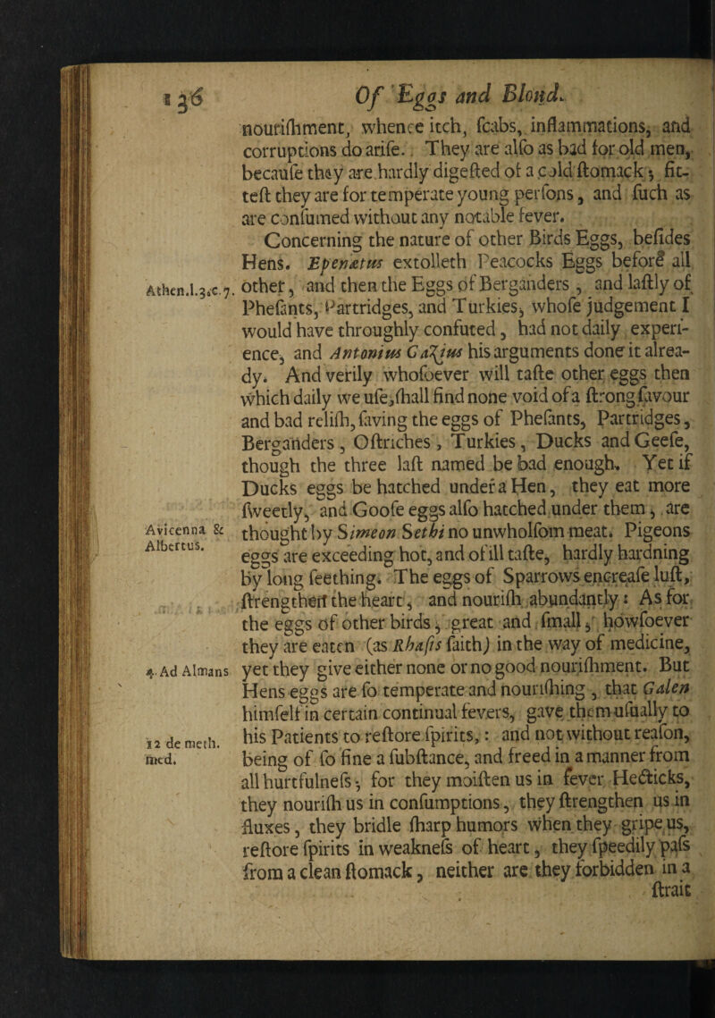 Athen.l.34C.7. Avicenna 8c Albcrtus. ; k ‘ 4. Ad Allans 12 de raeth. lined. Of and Blottd. nourifliment, whence itch, fcabs,. inflammations, and corruptions do arife.. They are alfo as bad torpid men, becaufe they are hardly'digefted ot a .c jld ftomack •, fit- teft they are for temperate young perfons, and fuch as are confumed without any notable fever. Concerning the nature of other Birds Eggs, befides Hens. Ef>en£ttts extolleth Peacocks Eggs beforl all other, and then the Eggs ofBerganders , and laftly of PheGnts, Partridges, and Turkies, whofe judgement I would have throughly confuted, had not daily expen- ence, and his arguments done it alrea¬ dy. And verily whofoever Will tafte other eggs then which daily we ufeifhall find none void of a ftrong favour and bad relifh, faving the eggs of Phefants, Partridges, Berganders, Oftriches, Turkies, Ducks andGeefe, though the three lafl; named be bad enough. Yet if Ducks eggs be hatched undefaHcn, they eat more fWeetly, and Goofe eggs alfo hatched under them, are thought !)y Simeon Sethi no unwholfom meat. Pigeons eggs are exceeding hot, and ot ill tafte, hardly hardning by long feething. The eggs of Sparrovvsencre^fe luft,- ftrengthert the heart, and liouriflv abundantly s As.fcM:, the eggs of other birds ^ great and, final!, hdwfoever they are eaten (as Rhafts faithj in the way of medicine, yet they give either none or no good nourifliment. But Hens eggs are fo temperate and nounflring , that Galen himfelf in certain continual fevers, gave them ufually to his Patients to reftore fpirits,: and not without reafon, being of fo fine a fubftance, and freed in a manner from allhurtfulnefs-, for they moiften us in fever Heifticks, they nourifh us in confumptions, they ftrengthen us in fluxes, they bridle (harp humors when they gripe,us, reftore fpirits in weakneS of heart, they fpeedily pafs from a clean ftomack, neither arc they forbidden in a ftrait