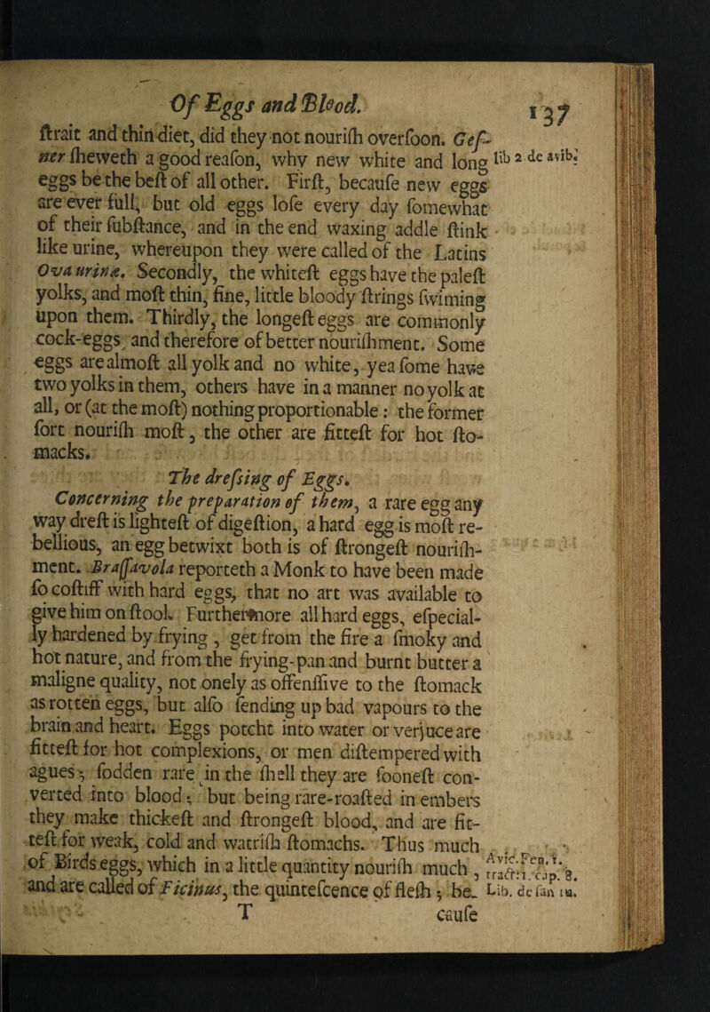 3 ftrait and thilldid they not nouriih overfbon. Gef~ Iheweth a good reafon, why new white and eggs be the beft of all other. Firft, becaufe new eggs are ever full, but old eggs lofe every day fomewhat of their fubftance, and in the end waxing addle ftink like urine, whereupon they were called of the Latins Ova urina. Secondly, the whiteft eggs have the paleft yolks, and moft thinj fine, little bloody firings fwiming upon them. Thirdly, the longefteggs are commonly cock-eggs^ and therefore of better nouriihment. Some eggs arealmoft all yolk and no white, yea fome have two yolks in them, others have in a manner no yolk at all, or (at the mofi) nothing proportionable: the former fort nouriih moft, the other are fitteft for hot fto- macks. . The drefsing of Eggs, Concerning the preparation of them^ a rare egg any way dreft is lighteft of digeftion, a hard egg is moft re¬ bellious, an egg betwixt both is of ftrongeft nourilh- mcnt. .Srafptvola reporteth a Monk to have been made focoftiff with hard eggs, that no art was available to give him on ftool. Furtherfnore all hard eggs, efpecial- ly hardened by.frying , get from the fire a fmoky and hot nature, and from the frying-pan and burnt butter a maligne quality, not onely as offenffive to the ftomack as rotten eggs, but alfo fending up bad vapours to the brain and heart. Eggs potcht into water or verjuce are • fitteft for hot complexions, or men diftemperedwith agues', fodden rare in the fliell they are fooneft con¬ verted into blood; but being rare-roafted in embers they make thickeft and ftrongeft blood, and are fit¬ teft for weak, cold and watriih ftomachs. Thus much . , .of Birds eggs, which in a little quantity nouriih much , fraftir wp/a. and are called of Eicint^Sytht quintefcence of flelh; be. l lb. clcfan tia» T caufe