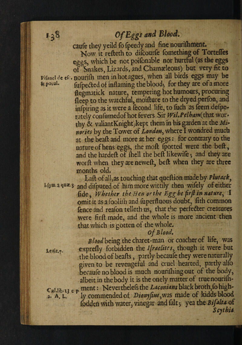 I I aS Bhod. caufe they yeild fo fpeedy and fine nouriftiinent. Now it refteth to difcourfe fomethiag of Tortefles eggs, which be not poifonable nor hurtful (as the egg;S o? Snakes, Lizards, and Chaingeleons) but very fit to r if4nei<?eef< . nouri^ men in hot agues, when all birds eggs may be 8c poiui. fufpeaed of inflaming the blood-, for they are of a more flegmatick nature, tempering hot humours, procuring fleep to the watchful, moifture to the dryed perfon, and infpiring as it were a fecond life, to fiich as feem defpe- rately confumedof hot fevers Sir Wil.Pelham{th3t wor¬ thy & valiantKnighf;kept them in his garden at the Mf- nories by the Tower of London^ where I wondred much at the beaft and more at her eggs: for contrary to the nature of hens eggs, the moft fpotted were the beft, and the hardeft of (hell the beft likewife -, and they are worft when they are neweft, beft when they are three months old. Laft of all,as touching that queftion made by Plutack, difputed of him more wittily then wifely of either fide, Whether the Hen or the Egg be frft in natuu^ 1 omit it as a fooUih and fuperfluous doubt, fith common fence and reafon telleth us, that the perfedfer creatures were firft made, and the whole is more ancient then that which is gotten of thewhole. of Blood. £/W being the charet-man or coacher of life, was ievit.7. exprefly forbidden the Ijraelites, though it were but the blood of beafts, partly becaufe they were naturally given to be revengefiil and cruel hearted, partly alfo becaufe no blood is much nourifliingout of the body, albeit in the body it is the onely matter of truenourifla- Cal.iibai c p • Neverthelefs the Laconians black broth,fo high- 2. A. i,/ iy commended of Dionjfm^v/as made of kidds Wood foddeh with water, vinegar and fait-, yea ths Bifalta oi Scythia.