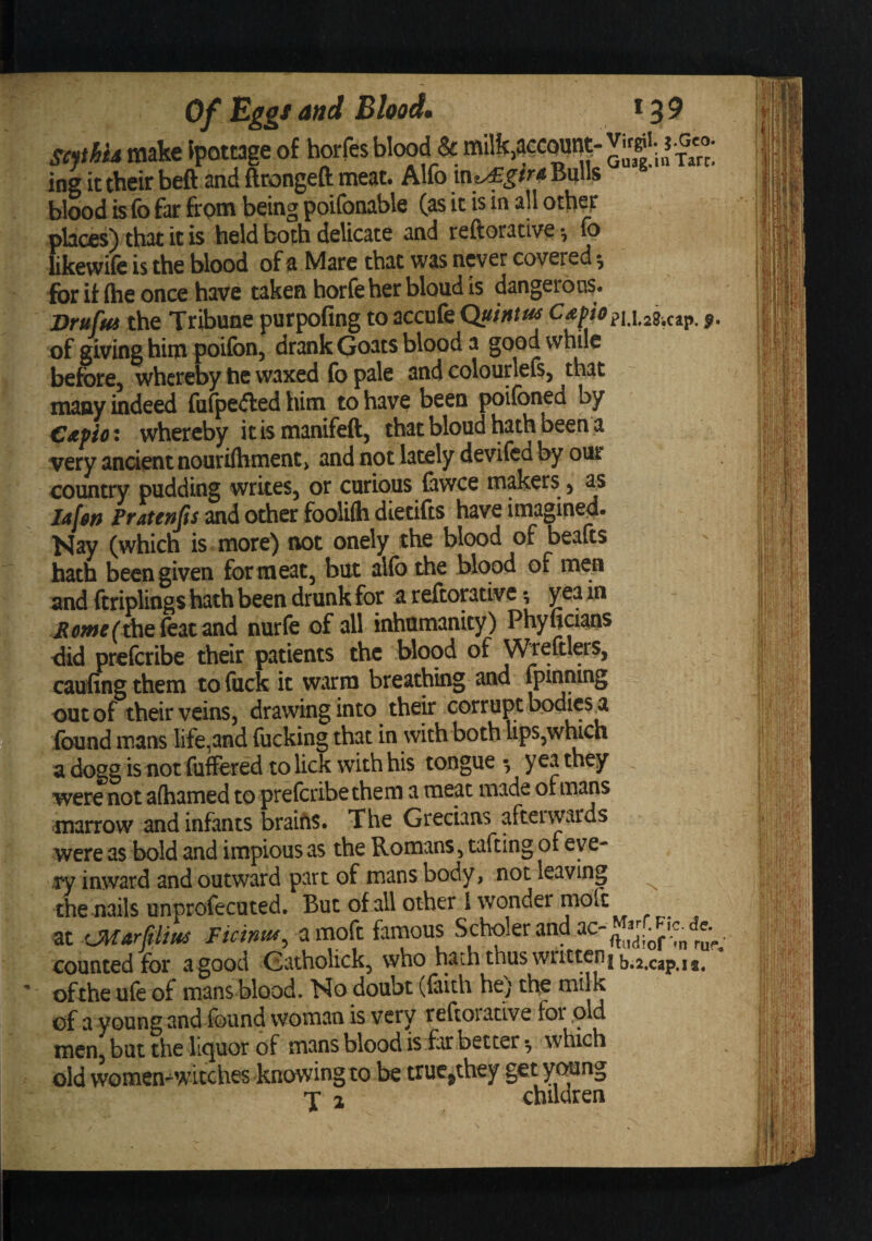 scphh make Ipottage of horfes blood^&amp; milk,account ^lin fa«; ing it their beft and ftrongeft meat. Alfo v\y£gtrA Bulls blood is fo far from being poifonable (as it is in all othep places) that it is held both delicate and reftorative ^ fo likcwife is the blood of Msre tbit w^s never covered ^ for if (he once have taken hor(e her blond is dangerous. Brufut the Tribune purpofing to accufe Quintm pi.i .23icap. p. of giving him poifon, drank Goats blood a good while before, whereby tie waxed fo pale and colourlefs, that many indeed fafpefted him to have been poifoned by €£Pio: whereby it is manifeft, that blond hath been a very ancient nouri(hment&gt; and not lately devifed by our country pudding writes, or curious (awce makers , as lafon Fratenps and other foolifti dietifts have imagined. Nay (which is more) not onely the blood of beafts hath been given for meat, but ailb the blood of men and ftriplings hath been drunk for a reftontivc 3 yea in i?(&gt;wr( the feat and nurfe of all iidiumanity) Phyficians did preferibe their patients the blood of \/\^eftlers, caufingthem tofiick it warm breathing and fpinning out of their veins, drawing into their corrupt bodies^ found mans life,and fucking that in with both Ups,which a dogg is not fuffered to lick with his tongue ^ yea they were not aihamed to preferibe them a meat made of mans marrow and infants brains. The Grecians aftervvards were as bold and impious as the Romans, tafting of eve¬ ry inward and outward part of mans body, not leaving ^ the nails unprofecuted. But of all other I wonder at iMarfiliNd Ficintd^, a moft famous Scholer and counted for a good Gatholick, who hath thus wiittcn|{,^2,cap.ii. ofthe ufe of mans blood. No doubt (faith he; the of a young and found woman is very reftoradve foi old men but the liquor of mans blood is for better ^ which old women-witches knowing to be truc^they get young T ^ children