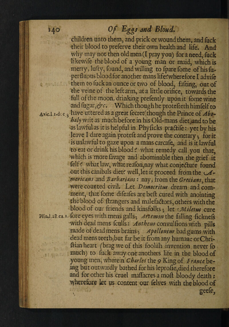 children unto them, and prick or wound them, and fiick their blood to preferve their own health and life. And why may not then old men(I pray you) fora need, fuck likewlfe the blood of a young man or maid, which is merry, lufty, found, and willing to fpare fome of hisfiir perflupus bloodfor another mans life^wherefore I advile . them to fuck an ounce or two of blood, fafting, out of theveineof the left arm, at a little orifice, towards the full of the moon, drinking prefently upon it Ibme wine and fugar,^^^^. Which though he protcfteth himfelf to Ayic.l.i.dcc.5 have uttered as a great fecret(though the Prince of Abo- halj writ as much^before in his Old-mans diet)and to be as lawful as it is helpful in Phyficks pradife: yet by his leave I dare again proteft and prove the contrary •, for it is unlawful to gaze upon a mans carcafe, and is it lawful to eat or drink his blood i what remedy call you that, which is more (avage and abominable then the grief it felfc whatlaw, what reafon^nay what conjedlure found out this canibals dietr well,let it proceed from the mericms and Barbarism: nay^ from the Grecians, that were counted civil. Letdream and com¬ ment, that fome difeafes are beft cured with anointing the blood of ftrangers and malefadlors, others with the blood of our friends and kinsfolks •, let ^Miletus cure ' Kin.l.28.ca.i. fore eyes with mens galls; Aftemon the falling ficknels with dead mens fculls : &gt;f/?t^^«^ convulfiGnswich pills made of dead mens brains; Afollenim bad gums with dead mens teeih^but far be it from any humane orChri- ftian heart f brag we of this foolilli invention never (b much) to fuck away one anothers life in the blood of young men, wherein the 9 King of be¬ ing but outwardly bathed for his leprofie,died therefore and for other his cruel maffacres a moft bloody death; •syherefiare let us content our felves with the blood of