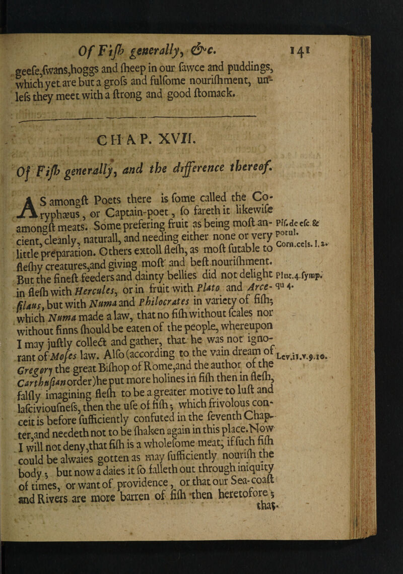 Of Fijh generally^ f^c. , geefe,fwans,hoggs and (heep in our fawce and puddings, whichyetarebuta grofs andfulfome nouriftiment, utf- lefe they meet with a ftrong and good ftomaek. C H ^ P. XVJf. Of FiJfj generallyJ and the difference thereof. AS amongft Poets there is fome^called the Co- ryph^us, or Captain-poet, fo fareth it iikewife amongft meats. Some prefering fruit as being moft-an-pir.de efc.fe cient, cleanly, naturall, and needing either none or very ^ little preparation. O thers extoll flefli, as moft futable to • ' • flefliy creatures,and giving moft' and beft nouriftiment. But the fineft feeders and dainty bellies did not delight piu4:.4.fyffip; infleftiwithHw»/f/, or in fruit with and filauF^hwt with Nuwa and Fhiloctdies in variety ot hlh^ which made a law, that no fifti without fcales nor without finns ftiould be eaten of the people, whereupon I may iuftly colled and gather, that he was not igno¬ rant oiMofes law. Alfo (according to the vain dream ot Greeon the great Bifliop of Rome,and the author of tpe C-irt A»//&lt;«order)heput more holines in fifti then in fleih, falfly imagining flefti to be a greater motive to lutt and lafcivioufnefs, then the ufe of fifti •, which frivolous con¬ ceit is before fufficiently confuted in the feventhChap-- ter,and necdeth not to be ftiaken again in I will not deny,that fifti is a wholefome meat; iffuch hto could be alwaies gotten as may fufficiently nouriffi the body • but now a dales it fo falleth out through iniquity of times, or want of providence, or that our Sea- coalt and Rivers are more barren of fifhxhen heretofore;