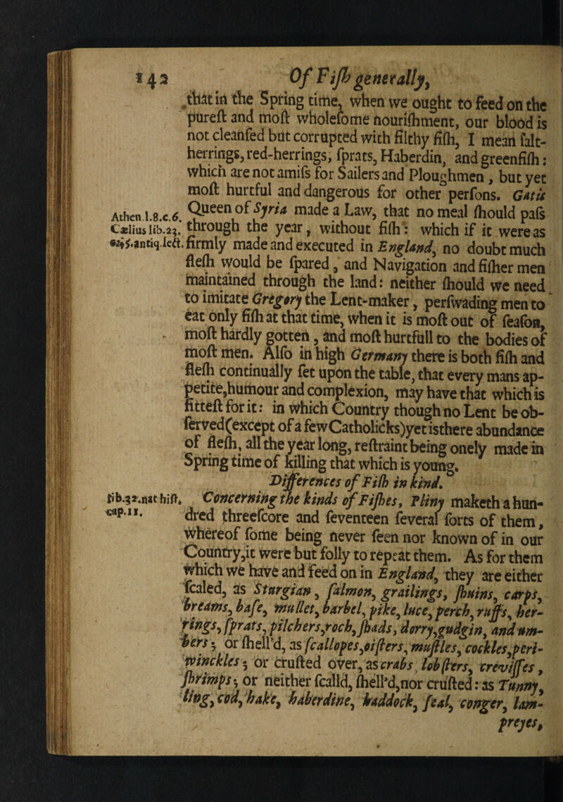 143 Of Fijh genet ally f . .that in the Spring time, when we ought to feed on the pureft and moft wholefome houriihment, our blood is not cleanfed but corrupted with filthy filh, I mean falt- herrings, red-herrings, fprats, Haberdin, and greenfifli: which are not amifs for Sailers and Ploughmen, but yet moft hurtful and dangerous for other perfons. G*ta Athen i.8.c.(5. made a Law, that no meal fliould pafs c«iiusiib.2;. thfough the yc3r j without fi(h: which if it were as •4J.antiq.lea. firmly made and executed in£»^/W, no doubt much fle^ would be (pared, and Navigation andfilhermen tti^ntamed through the land: neither ftiould we need to imitate Grtgtrj the Lcnt-maker, perfwading men to eat Only fifli at that time, when it is moft out of feafoa, moft hardly gotten, Md moft hurtfull to the bodies of Gtfmanj there is both filh and nelh continually let upon the table, that every mans ap¬ petite,humour and complexion, may have that which is fitteft for it; in which Country though no Lent be ob- ierved(exccpt ofafewCatholkks)jretisthcre abundance c* . reftraint being onely made in Spring time of killing that which is young. Differences cf Filh in kind. rib.3*.int hift. Cmcerningthe kinds of Fijhes, iliny maketh ahun- dred jthreefcore and feventeen feveral forts of them, y^hereof fome being never foen nor known of in our Country,it were but folly to repeat them. As for them which we hafve and feed on in England^ they are either foaled, as Stargian, pclmen, grailings, Jhnins, carps^ bredtns^ haf r, rnu llet. barbel^ pike. luce. Perch, raffs, her- ven. or Ihell'd, ss fcallopes^oifiers^ maftles^ ctckleSyperi- pinckles-^ or cTufted ovet., zscrabsJeb(lers^ rreviffes, primps-, or neither fcalld, Ihell'd,nor crufted: as Tanm, iivgfCtid^'hakef hdberdine, iraddock^ feal^ conger, lam- prejes.