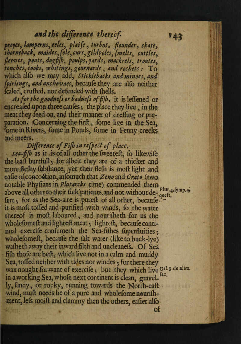 freyes^ lmperns^edes^ fUife^ uirhut, feuitder, shte, thcrtiehaek^ maides,fole,cttrs,giUpfles,[melts, cuttles, (leeves, peuts.degfp), feulps, yards, mackrels, trantes, tenches, cooks, whitings, gournards, and rochets; To which alfo we may add, Sticklebacks and minoes, and [pirlings, and anchevaes, hecaiife they are allb neither fcaled, crafted, nor defended with fliells. As forthegoodnefsorbadnefsoffijh, it is leflened or encreaed upon three caufes 5 the place they live, in the meat they feed on, and their manner of drcfllng or pre¬ paration. (Concerning theifirff , fome livse in the Sea, ^me iaRiver^, foroe in P.onds, fome in Fenny-creeks andmeers. Difference ofFijh in refpect of place,' sca-ffh as it .is ofall other the fweeteft, fo likewife the lea ft hurtfulf*,'for albeit they are of a thicker and more fleihy fabftance, iyet^eir. flefti is ftioft light ,and eafie ofconcoftion, inibmuch that Zeno &lt;tnd Crnto (mo notable Phyfians in ,tinie) coaraiended thcia above all other to their fick'patients,and not withcsjt de- fcrti for as the Sea-aire is pureft of all other, becaufe- it is moft tolled and .purified with winds, fo the water thereof is moft laboured, and.nourillieth for us the wholelbraeft and lighteft meat; lighted:, becaufe conti¬ nual exercife confumeth the Sea-filhes fuperfluities; wholelbmeft, becaufe the fait water (like to buck-lye) walheth away their inward filth and^uncleanefi. Of Sea fifh thofe are bed, which live not in a calm and muddy Sea,tdred neither with tides nor windes 5 for there they wax nought for want of exercife 5 but they which live p’ * in a working Sea, whofe next continent is clean, gravel- ly,fan(iy, or rocky, running towards the Norch-eaft wind, mud needs be of a pure and wholefome neurilh- ment, lefs moift and clammy then the others, eafier allb of