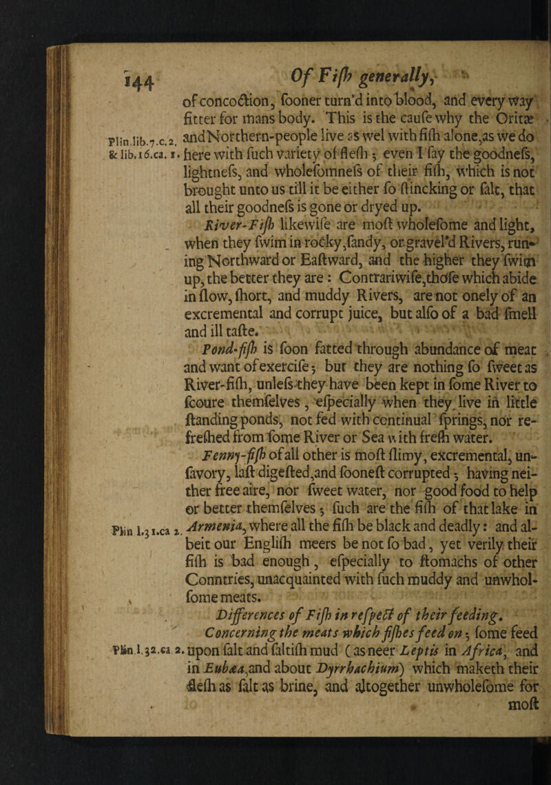 ), if' . IW-f ' ■. t'-ir- Si'' Of Fijh generallyj ofconcodion, (boner turn’d intot)lood, and everyway', fitter for mans body. This is the caufe why the Oritse piin.lib.7.c.2. andNorthern-people live ss wel with fifh alone,as we do &amp;lib.i(5.ca. I. here with fuch variety of flefli •, even Ifay thegoodnefs, lightnefs, and wholefomnefs of their fifh, which is not brought unto us till it be either fo ftincking or fait, that all their goodnefs is gone or dryed up. River'Ftfh likewife are moft wholefome and light, when they fwim in roCky/andy, ongraveiy Rivers, run-^ ing Northward or Baft ward, and the higher theyfwiqn up, the better they are: Contrariwife,thcffe which abide in flow, fliort, and muddy Rivers, are not onely of an excremental and corrupt juice, but alfo of a bad fmell andilltafte. Fend-ffb is Toon fatted through abundance of meat and wantofexercife5 bur they are nothing fo fweetas River-fifh, unlefs^^they have b^en kept in fome River to fcoure themfelves, elpecially when they Jive in little ftanding ponds, not fed with continual fprings, nor re- freflied from fonpie River or Sea w ith frefh water. Femj-fiJh of all other is moft ftimy, excremental^ un^ favory, laft digefted,and fboneft corrupted •, having nei¬ ther free aire, nor fweet water, nor good food to help or better themfelves •, fuch are the fifh of that lake in Piin 1.3 i.ca I, where all the fifh be black and deadly: and al¬ beit our Englifh meers benotfolDad, yet verily, their ^ fifh is had enough, efpecially to ftomachs of other Countries, unacquainted with fuch muddy and unwhoU V fome meats. Bijferences of Fifh in reffeB of their feeding. Concerning the meats which fijhes feed on •, fome feed Pin.l.ga.ca 2.upon falt andfalti(hraud C^sneer in Africa, and in Eubaa^znd about Dyrrhachium) which maketh their 4efh as fait as brine, and altogether unwholefome for moft 1