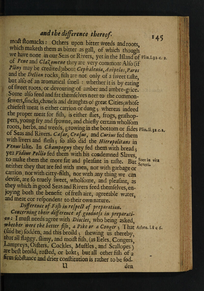 I ^ ^ic s upon bitter Weeds and roots, which maketh them as bitter as gall^ of which though we have none in our Seas or Rivers, yet in the Ifland of nin.i^i.c. 2 ot Pene and ClaT^ment they are very common: Alfo (if Plim maybe CXQi\tQi)zho\xtC€fhdlema^Amfelos^Par6s and the Delian rocks^ fi(h are not only of a f\veet tafte but alfo of an aromatical (meli : whether it is by eating of fweet roots, or devouring of amber and ambre-f rice. Some alfo feed and fat themfelves neer to the common- fewers,fincks,Chanels and draughts of great Cities-,whofc chiefeft meat is either carrion or dung-, whereas indeed the proper meat for fifli, is either flies^ frogs, graihop- pers, young fry and fpawne, and chiefly certain wholfom roots, herbs, and weeds, growing in the bottom or fides mAlii.q.i.- or Seas and Rivers. Cafar^ Crafus, and Curius fed them with livers and flefli 5 fo alfo did the HiefB^oUtans in Venmhkt* In ChampagnjihQyitd them with bread 5 yea Fidius Follio fed them with his condemned Slaves^ to make them the more fat and pleafant in tafte. But neither they that are fed with men, nor with garbage or carrion, nor with citty-filth, nor with any thing we can devife, are fo truely fweet, whollome, and pleafant, as they which in good Seas and Rivers feed themfelves, en- v joying both the benefit offreftiaire, agreeable water, and meat cor refpondenr to their own nature^ Difference ef Fijh in ref^eB of ffrefaration. XIoncerning their difference of goodnefs in preparati^ on: I muft needs agree with Diodes^ who being asked wheiher were the better a Pike or a Conger ^ That AtJm. 1.8 c (laid he) fodden, and this broild 5 (hewing us thereby that aU flaggy, (limy, and moift fi(h, (as Eeles, Congers’ Lampreys,Oifters, Cockles, Muftles,and Scallopes) ^cbeft broild, rofted, or bakt^ but all other fifli of a «rm fiibftance and drier conftitution is rather to be fod. U den