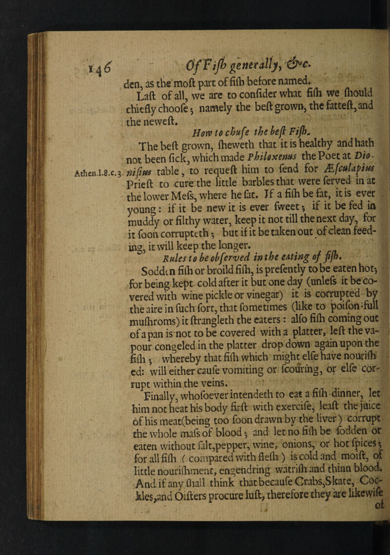 ' OfFifi ghetallyy&amp;c. den, as tlie moft part of fi(b before named. Laft of all, we are to confider what fifti we mould chiefly choofe 5 namely the beft grown, the fatteft,and theneweft. Horvt$chufe the beft Fijh^ The bed grown, Iheweth that it is healthy andhath not been fick, which made PhiUxems the Poet at Dio- Athen.l.g.c.?, nifttts table, to requeft him to fend for MfcuUfius Prieft to cure the little barbies that wereferved mac the lower Mefs, where he fat. If afiihbe fac, it is ever young: if it be new it is ever fweet *, if it be fed in muddy or filthy water, keep it not till the next day, for it foon corruptcth •, but if it be taken out of clean feed¬ ing, it rvill keep the longer. _ Pules te be ohferved in the eating of fijh. S oddt n filb or broild fiib, is prefently to be eaten hot*, for being kept cold after it but one day (unlefs it be co¬ vered with wine pickle or vinegar) it is corrujited by the aire in fuch fort, that fometimes (like to poifon-full muihroms) it ftrangleth the eaters: alfo fiih coming out j of a pan isnot to be covered with a platter, left the va^j pour congeled in the platter drop down again upon the filli 5 whereby that fifta which might elfe have nourilK’ cd: will either caufe vomiting or fcourihg, or elfe cor¬ rupt within.the veins. finally, whofoever intendeth to eat a filb dinner, let him not hkt his body firft with exercife, lead the juice 6fhismeat(being too foon drawn by the liver) corrupt - the whole mais of blood *, and let no filb be fodden or eatenwithoutfalt,pepper, wine, onions, or hot fpices 5 for all filb f compared with flelli) is cold and moift, of little nourilbment, engendring watrifli and thinn blood. And ifanyfliall think that becaufe Crabs,Skate, Coc- kles,and Oifters procure luft, therefore they ke likcwife