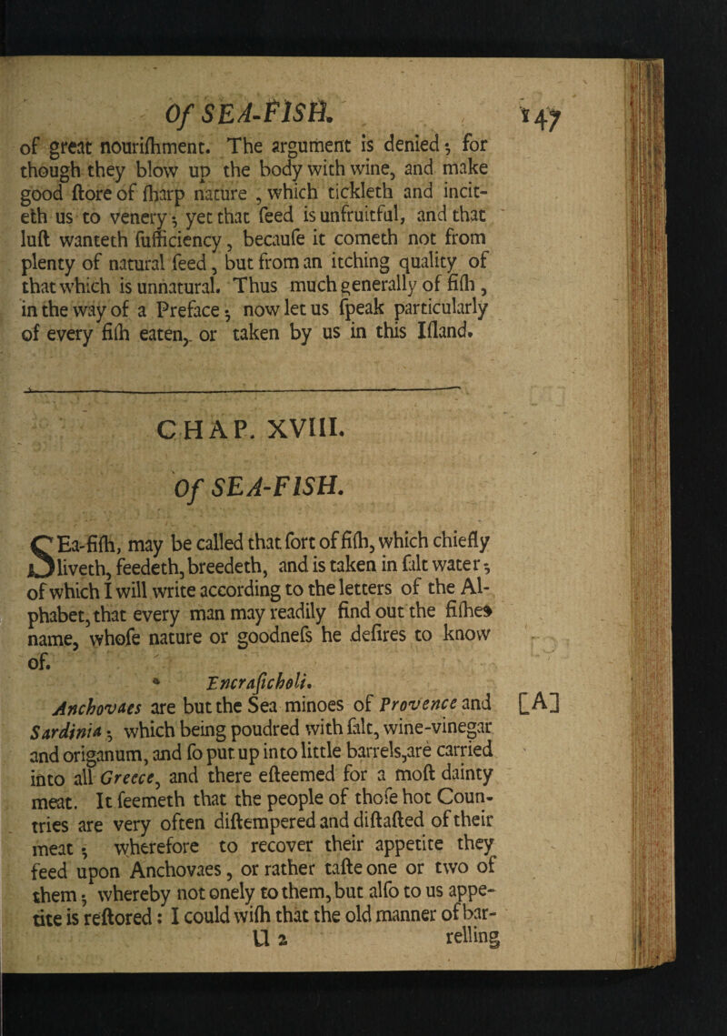 OfSEA-PlSti. of great nourifhment. The argument is denied •, for though they blow up the body with wine, and make good ftore of fharp nature , which tickleth and incit- eth us to vencry^ yet that feed is unfruitful, and that luft wanteth fufficiency, becaufe it cometh not from plenty of natural feed, but from an itching quality of that which is unnatural. Thus -much generally of fiih, in the way of a Preface 5 now let us fpeak particularly of every fiih eaten,, or taken by us in this liland. GHAP. XVIII. Of SEA-FISH. SEa-fifh, may be called that fort of fiih, which chiefly liveth, feedeth, breedeth, and is taken in fait water of which I will write according to the letters of the Al¬ phabet, that every man may readily find out the fifhe» name, whofe nature or goodnefs he defires to know of. * Encraficheli. Anchovaes are but the Sea minoes of Provence and Sardinia •, which being poudred with fait, wine-vinegar and origanum, and fo put up into little barrels,are carried into all Greece, and there efteemed for a moft dainty meat. It feemeth that the people of thofe hot Coun¬ tries are very often difterapered and diftafted of their meat •, wherefore to recover their appetite they feed upon Anchovaes, or rather tafte one or two of them •, whereby not onely to them, but alfo to us appe¬ tite is reftored: I could wifh that the old manner of bar- id a relling