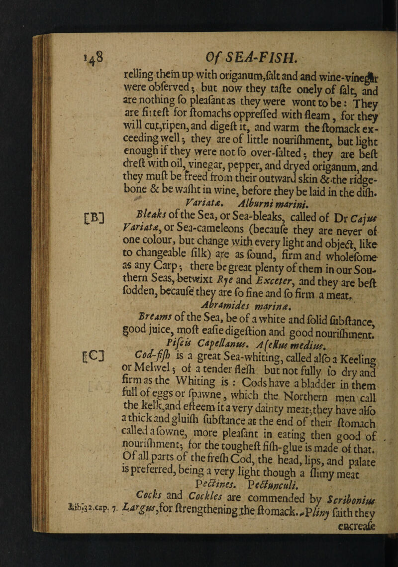 'A lit &gt;»32. Of SEA-FISH. telling them up with origanum,fait and and wine-vineAr wereobferved, but now they tafte onelyof fait, and are nothing fo plealant as theyvyere wont to be: They arefitteft for ftomachs oppreffed with fleam, for they will cu.t,ripen,and digeftit, and warm the ftomack ex¬ ceeding well-, they are of little noarifliment, but light enough if they were not fb over-falted; they are beft dreft with oil, vinegar, pepper, and dryed origanum, and they muft be freed from their outward skin &amp;^the ridge- bone &amp; be wafht in wine, before they be laid in the difti. Far i at A. Alburnimarinu B/e/t^jofthe Sea, or Sea-bleaks, called of DiCa]ut VATtAtA^ or Sea-cameleons (becaufe they are never of one colour, but change with every light and objeft like to changeable lilk) are as found, firm and wholefome as any Carp 5 there be great plenty of them in our Sou¬ thern Seas, betwixt and Exceter, and they are beft ioudeiij b^caufe they arc fo fine and fo firm a meat# Ahramides marintx* Breams of the Sea, be of a white and folid fobftance good juice, moft eafie digeftion and good nourilliment. Fife is Capellanus. AfeHtss medius. Cod-fjh is a great Sea-whiting, called alfo a Keeling orMelwel; of a tender flefli butnotfuliy fo dry and firm as the Whiting is : Cods have a bladder in them lull of eggs or ipawne, which the Northern men call the Mk,and efteem it a very dainty meat-,they have alfo athickandglmih fubftance at the end of their ftomach called afowne, more pleafant in eating then good of ^urifliment-, for the tougheft fifh-glue is made of that. Ofallpartsof thefrelhCod, the head, lips, and palate is preferred, being a very light though a flimy meat Verifies. ^eSiuneuli. Ceds mi Cockles are commended by Scrihomsu cap. 7. ^-*^?«^5fcn ftrengthening:theftoniack...P///?; faith they etjicreafo