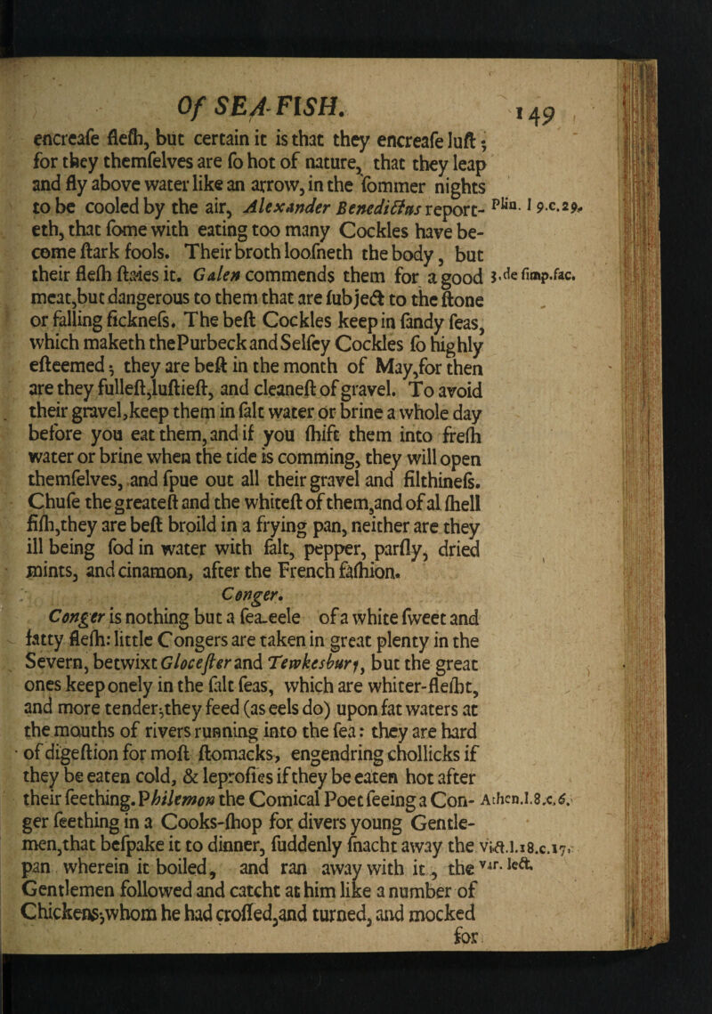 *49 Of SEA- FI5H. cncrcafe flefli, but certain it is that they encreafe luft; for they thcmfelves are fo hot of nature, that they leap and fly above water like an arrow, in the Ibmmer nights to be cooled by the air, Mexander Benediliasxe'^n- p**- * S’ ® *?' eth, that Ibme with eating too many Cockles have be¬ come ftark fools. Their broth loofneth the body, but their flelh ftaies it. C?4/e» commends them for a good mcat,but dangerous to them that are fubjeA to the ftone or falling ficknefs. Thebeft Cockles keepinfindy feas, which maketh thePurbeckandSelfey Cockles fo highly efteemed; they are beft in the month of May,for then are they fulleft,luftieft, and cleaneft of gravel. To avoid their gravel,keep them in filt water or brine a whole day before you eat them, and if you (hift them into frelh water or brine when the tide is comming, they will open themfelves, .and fpue out all their gravel and filthineft. Chufe the greateft and the whiteft of them,and of al fhell fifli,they are beft broild in a frying pan, neither are they ill being fod in water with felt, pepper, parfly, dried mints, and cinamon, after the French falhion. ■■ Cenger. Ctnger is nothing but a fea.eele of a white fweet and fatty flelh: little Congers are taken in great plenty in the Severn, betwixt Glocefierzn^ Tewkesburi, but the great oneskeeponely inthefeltfeas, which are whiter-flelbt, and more tender^they feed (as eels do) upon fat waters at the mouths of rivers running into the fea: they are hard of digeftion for moft ftomacks, engendring chollicks if they be eaten cold, &amp; leprofies if they be eaten hot after their feething.P^/7e»»p» the Comical Poet feeing a Con- AtheD.l.3.c.«.&lt; ger Teething in a Cooks-fhop for divers young Gentle¬ men,that bcfpake it to dinner, fuddenly fnacht away the via.i.is.c.i?.- pan wherein it boiled, and ran away with it , the Gentlemen followed and catcht at him like a number of Chickens-,whom he had crofled,and turned, aird mocked for.
