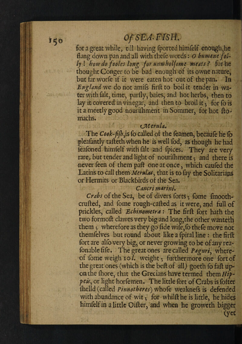 for a great while, tiil having fported himfelf enoqgh^he fiang down pan and all with thefe words: 0 bumnnefol^ ly I how do feoles long for unwholfcms meats ^ for he thought Conger to be bad enough of its owne nature^ butfarworfe if it were eaten hot out of the pan. In . England we do not amifs firft to boil it tender in wa¬ ter with fait, time, parfly, baies, and hot herbs, then to lay it covered in vinegar, and then to broil it 5 forfois it a meetly good nourilhment in Sommer, for hot fto- machs. fJMernU* The Cook-ffh^ii fo called of the feamen, becaufe he (p pleafantly tafteth when he is well fod, as though he had feafoned himfelf with fait and fpices. They are very rare, but tender and light of nourilhment •, and there is never feen of them paft one at once, which caufed the Latins to call ^^m Merulas^ that is to fay the Solitariatis or Hermits or Blackbirds of the Sea. CancrimArinu Cr4^;oftheSea, be of divers forts •, fome fmooth- crufted, and feme rough-cafted as it were, and full of prickles, called Bchinometra: The firft fort hath the two formoft clawes very big and long,the other wanteth them •, wherefore as they go fide wife,fo thefe move not themfelves but round about like a fpiral line : the firft fort are alfo very big, or never growing to be of any rea- fonablefife. The great ones are called Paguri^ where¬ of feme weigh 10/. weight-, furthermore one fort of the great ones (which is the beft of all) goeth fo faft up¬ on the feore, that the Grecians have termed or light horfemen. The Hale fort of Crabs is fofter fhelld (called Pinnotheres) whofe weaknefs is defended with abundance of wit ^ for whilft he is little, he hides himfelf in a little Oifter, and when he groweth bigger