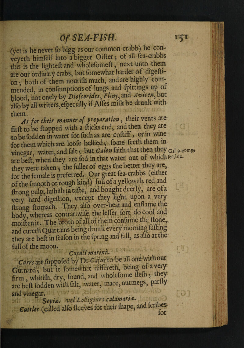 Of SEA^FIStt ift (yetis he never fo bigg as our common crabb) he con- veveth himfelf into a bigger Oifter-, of all fea-crabbs this is the lighteftand wholefomeft, next unto them are our ordinary crabs, but fomewhat harder of digefti- on-, both of them nourilhmuch, and are highly com¬ mended, in confumptions of lungs and fpittings up of blood, not onely by Diefeorides^ Pliny,^nd ^vtee»,h\it alfoby all writers,efpecially if AlTes milh be drunk with - them. ... /is for their m/tnnerof frepAr/ttion^ their vents are firft to be flopped with a flicks end, and then they are to be fodden in water for, fuch n are colHff, or in wine for them which are lobfe bellied ; fome feethmem m vincsist w3.tcr* lind ^ but (hith tbiit tucn they are befl* when they are fod in that water out of which fcc.ioc. they were tak en; the fufler of eggs the better they are, for the female is preferred. Our great fea-crabbs (either of the fmooth or rough kind) full of a yellowifh red and - flrongpulpylufhifhintafle, and bought deerly, areofa very hard digeflion, except they light upon a very flrons flomach. T hey alfo over-beat and enflamethe bodwhereas contrariwife the leffer fort do cool and moiftenit. the broth of of them confume the flone,. and cureth Quartains being drunk ever y rnornin| fafling they are befl in feafon in the fpring and fill, as alfo at the; full of the moon. ... Cnmli rftAriniv ' * Curfs arc fuppofed by Dr he all one withoiK Gurnard., but it fomeWhat difeeth, being of ave^ firm, whitifh, dry, found, and wholefome flelh •, they sre beft foddeu withfiltj wiiter^ muce^ nutmegs^ y and vinegar. , Sepi£. mlLoiliginescdmmdi. _ CuttUs (called alfo Oeeves for their lliape, and Icnbes.