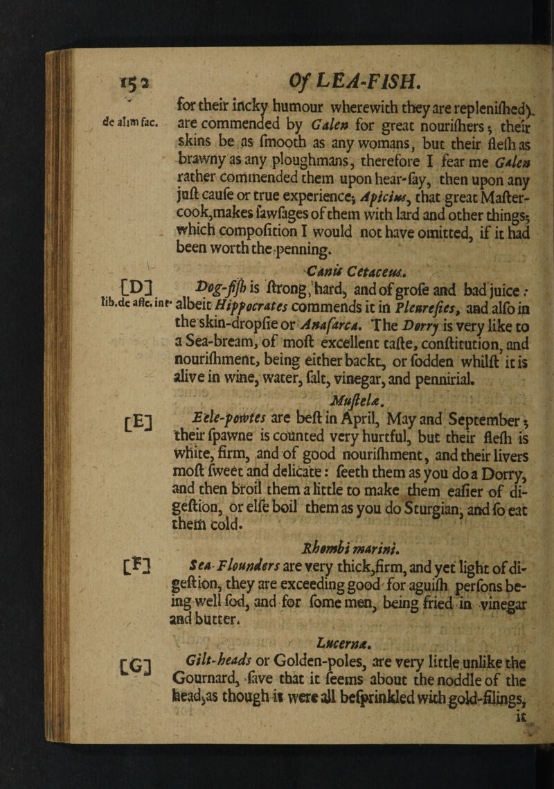 15 a '.IT ahm fac. . m lib.dc aftc. i CE] in / CG] Of LEA-FISH. for their iflcky humour wherewith they are repleniihed). are commended by Galen for great nouriftiers; their skins be as fmooth as any womans, but their fleihas brawny as any ploughmans, therefore I fear me Galea rather commended them upon hear-lay, then upon any juft caufe or true experience) Apiciasj that great Mafter- cook,makes fawlages of them with lard and other things; which compofition I would not have omitted, if it had been worth the.-penning. Gaait Cetacem. \ l&gt;eg-fjh is ftrong.'hard, aadofgrofcand bad juice.* &gt; r* iiheit Hippocrates commends it in Plearefies, and alfoin the skin-dropfie ox Anafarca, The Dorrj is very like to a Sea-bream, of moft excellent tafte, conftitution, and nourifoment, being either backt, or fodden whilft it is alive in wine, water, fait, vinegar, and pennirial. MufieU. ) Eile-powtes are bell in April, May and September; thek fpawne is counted very hurtful, but their flelh is white, firm, and of good nourilhment, and their livers moll fweet and delicate: feeththemasyoudoaDorry, and then broil them a little to make them eafier of di- gellion, or elfe boil them as you do Sturgian, and fo eat them cold. Siottt^i marini. Sea-Flounders are very thick,firm, and yet light of di- geftion, they are exceeding good' for aguilh perfons be¬ ing wellfod, and for fome men, being firied in vinegar and'butter. * Lticerm. Gilt-heads or Golden-poles^ are very little unlike the Gournardj five that it feems about the noddle of the feead^as though ii were oU be^inkled with^old-filings, it