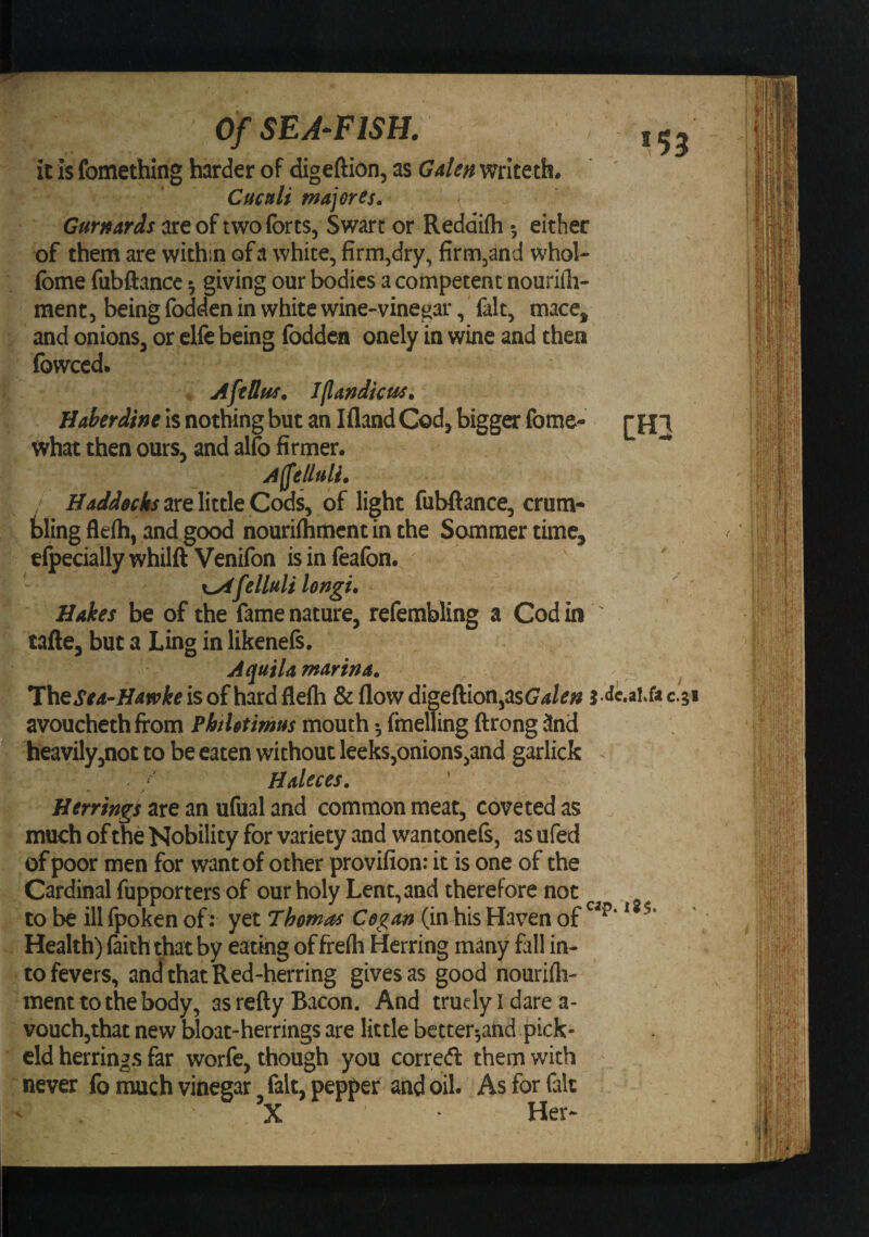 OfSEA‘FlSH. 153 il is fomething harder of digeftion, as Gale» writeth. Cuctfli majerts. Curttards are of two forts, Swart or Reddifli 5 either of them are within of a white, firm,dry, firm,and whol- fome fubftance; giving our bodies a competent nourirti- ment, being fodden in white wine-vinegar, fait, mace, and onions, or elfo being fodden onely in wine and then fowccd. AftUus. Jjlandicus. HJ&gt;erdine is nothing but an Ifland Cod, bigger fome- thi what then ours, and alfo firmer. Affeliali. HaJd0chs3.Ye\itt\eCods, of light fubftance, crum- tlingfleih, and^ood nourilhment in the Sommer time, elpeciallywhilft Venifon isinfeafon. r^felluliUngi. ' ' Hakes be of the fame nature, refembling a Cod in ' tafte, but a Ling in likenels. Aquila marina. Thejr4-/r-«»4:eisofhardfleih &amp; flow digeftion,asCrf/tfw j.Je.ai.&amp;csi avoucheth from PhtUtimus mouth 5 fmelTing ftrong 3nd heavily,not to be eaten without leeks,onions,and garlicfc Haleces. ' ' / Herrings are an ufual and common meat, coveted as . much of the Nobility for variety and wantonefs, asufed of poor men for want of other provifion: it is one of the Cardinal fupporters of our holy Lent, and therefore not to be ill fpoken of: yet Thomos Cegan (in his Haven of ^ Health) ftith that by eating of freih Herring many fall in¬ to fevers, and that Red-herring gives as good nourifti- menttothebody, as refty Bacon. And truelyidarea- vouchjthat new bloat-herrings are little better^and pick- dd herrings far worfe, though you correft them with never fo much vinegar fait, pepper and oil. As for fait X Her- V