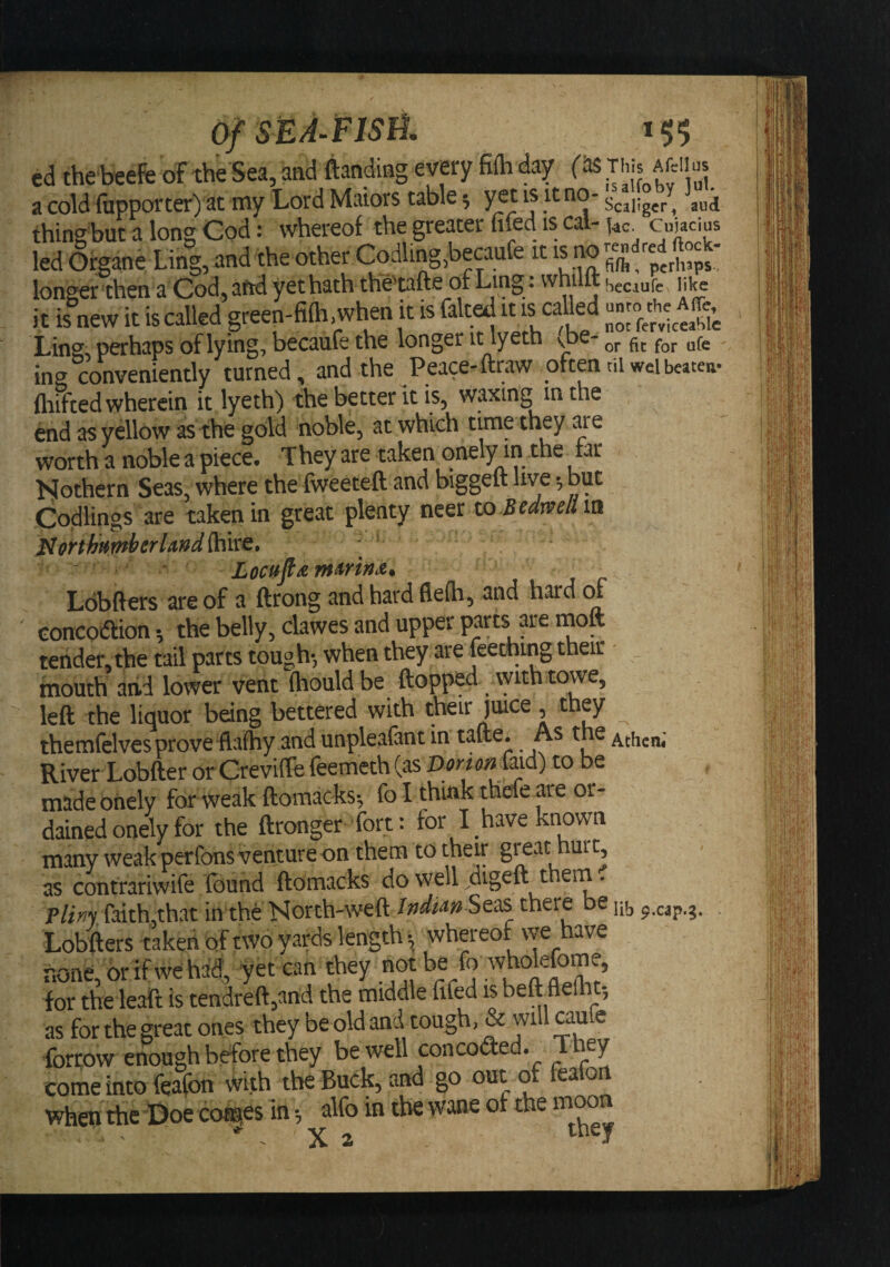 Ling;, perhaps of lying, becaufe the longer it lyeth v^e- ing conveniently turned, and the Peace-ftrtW often til weibeatea- fliifted wherein it lyeth) the better it is, waxing in the end as yellow as the gold noble, at which time they ^'e worth a noble a piece. They are taken onely in the tar Nothern Seas, where the fweeteft and biggeft live •, but Codlings are taken in great plenty neer xo Bedwelim Loblfers are of a ftrong and hard fleih, and hard concoaion •, the belly, clawes and upper parts are moft tender, the tail parts tough*, when they are teething their mouth arid lower vent (houldbe flopped vyith towe, left the liquor being bettered with their juice, they themfelves prove dlafhy and unpleafant in tafte. As the River Lobfter or CreviftefeemcthCasP^;'/a;2^^&amp;^^ to be made onely for weak ftomacks*, fo I think thefe are or¬ dained onely for the ftronger fort: for I have known many weak per tons venture on them to their grat hurt, as contrariwife (bund ftomacks do w^ell digeft them. Pliny faith,that in the North-weft IndimStdS there e Lobfters taken of two yards length ^ whereof vve have r.one, 6rifwehad, yet can they not be ^ ^okfome, for the leaft is tendreft,and the middle fifed is beftfiefiit-, as for the great ones they be old and tough, &amp; will aule forrow enough before they be well conceded. T ey come into feafon With the Buck, and go out o ea on when the Doe conges in *, alfo in the wane of the moon . X 2 they