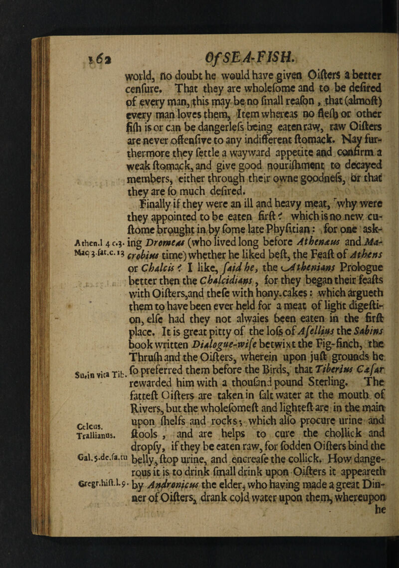OfSEA^riSH. woild, no doubt he weuld have given Oifters ii better cenfure. Th|Jt they are wholefome and to be defired pf every man,(this may be no fm^l realbn, that (aimoft) every man loves them, Item whereas no ilelb or other (i(h is or can be dangerlefs being eatMtarv, rawQifters are never oftenfive to any indifferent ftomack' Nay fur¬ thermore they fettle a wayward appetite and coonrm a weak ftom^k, and give good nourifbmwt to decayed members, cither through their owne goodnels, hr that they are fo much defired. Finally if they were an ill and heavy meat, Vhy were they appointed to be eaten firftt which is no new cu- ftomc brpiugbt in. by fopne late Pby fttiatv: , for one ask- Athen.l 403. ing Drmttu (who lived long before 4the»^us and.Jtf4- Mac) j.ftc.c. 13 time) wl^ther he liked beft, the Feaft of Athens or chalets i I like, [aid he, the \SAthenuns Prologue better then the Chalcidiatfs, for they began their feafts with Oifters,and thefe with hony. cakes: which argueth them to have been ever held for a meat of light digefti- on, elfe had they not alwaies been eaten in the firft place. It is great pitty of the lofe QiAfeUi»s the SM/ins book written Dialogue-wife betwixt the Fig-finch, the Thrufhand the Oifters, wherein upon juft grounds he Sn,in vita Tib. preferred them before the Birds, that Tiherins Cafar rewarded him with a thouCind pound Sterling. The fatteft Oifters are taken in fait water at the mouth, of ftivers, but the wholefbmeft and lighteft are in the maio Cticus fhelfs and rocks-, which alfo procure urine and Traiiianas. ftools , and are helps to cure the chollick and dropfy, if they be eaten raw, for fodden Oifters bind the Cal.5.dc.fa.tu urine, and encreafe the collick. How dange¬ rous it is to drink fmall drink upon Oifters it appearetb eregr.hift.1.9 • by An^lrenicw the elder^ who having made a great Din¬ ner of Oifters, drank cold water upon them, whereupon he