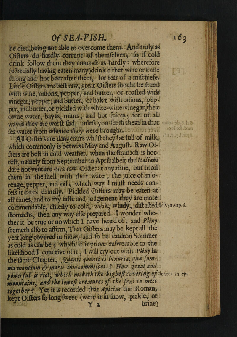 be diedjbeittg not abk to overcottie them. And traly as OiftefS- db HafdJyj eiSrupC ttf themfelves^ fo if cold drink follow them they Cbficodt as hardly: wherefore (■efpecia% having eaten many)drihk either wine or fome flrdngattd hot beer after them, for fear of a mifchiefe. Lrctfe Oiftets arebeft taWj great Oifters fhould be ftued; with wine, orlioIHf, pepper', and batter. Or ‘ roafted with Vinegar‘ pepper;^d bat!tei:, #bak‘t with onions, pfep- per,3ttdbutter,of pickled with white-wine-vinegar,thek bwiie water, bayes, mints, and hot fpices^ for of all wayes they ate \Vprft Ibd, unlefs yoa 'fseth them in chat fea wate^'frbm whetice th^ were teoaght. - ■ • . All biftefs afe dattgeoars whtlft they befall of milk, • • which commonly is betwixt May and Auguft. Raw Oi¬ fters are beft in cold weather, when the ftomach is hot-' teit, naihely ftora Septembef'to Aprihalbeit thd//4//rf»^ date nocventure on a raw Gilifet at any tihae, but broil them in the Ihell with their water , the juice of an o- renge,pepper,and oil; which way 1 triuft needs con- fefs it eates daintily.- Pickled Oifters ntay be eaten at all'times, and to my tafte and judgement they are mote. cbmmeftdabl&amp;,- dhlefly tO^dold weak, windy, diftafted ftotnachs', then any way elfe prepared. I wonder whe¬ ther it be true or no which I have heard of, nad Pli»y feemethalfo to affirm, That Oifters may be kept all the . f . t i i^- J .C3p.^, 4iO VV^ivI ilw vuai y WJ W W likelihood I conceive of it, I will cry out with P//»jria the dime Chapter, es iHxurUyqu^t /«»»-*. wtAwvniinm (^ viAris itfiACitk^ifcti- ?. Hi»» great adf f^erfriu rMy mkefh the highif covering, of Seneca tntnntaitis^ dHdihehrve^ creatures of the fe^s to meet together i Yet if is recorded thiit Afkius the Roman, kept Oifters fo long fweet (were it in (now, pickle, or ^ Ya brine) •n cp. I