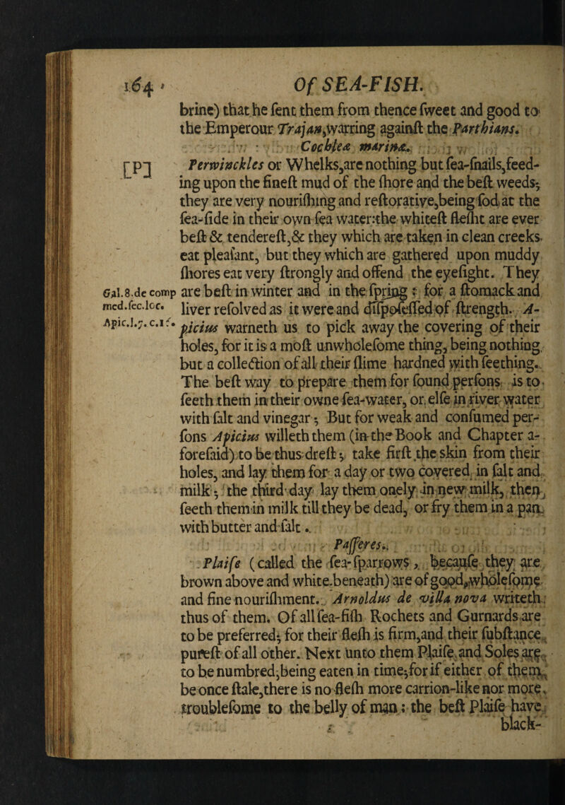 I;^4 ' LP] (/Al.S.dccomp fncd.fcc.loc* Of SEA-FISH. brine) that he fent them from thence fweet and good tO' the Emperour Tr4j4;»j&gt;Wdrring againft the Termnckles or W helks^are no thing but {ea-fnails/eed- ing upon the fineft mud of the ftiore and the beft weeds-, they are very nouriflimg and reftorativejbeing fodat the fea-fide in their own fea waterrthe whiteft flefht are ever beft &amp; tendereft,&amp; they which arc taken in clean crecks^ catplealant, but they which are gathered upon muddy fliores eat very ftrongly and offend theeyefight. They are beft in winter and in the ipring t- for a ftomackand liver refolved as it were and dlfpoftCed ^f ftrength. A- pcim warneth us to pick away the covering pf their holes, for it is a mbft unwholefome thing, being nothing, but a Golledlion of all their (lime hardned with feething.. The beft way to prepare them for found perfonsr is to. feethxhem in their owne fea-water, or elfe inriyer with fait and vinegarBut for weak and confumedper- fons Afkm willeththem (in the Book and Chapter ar fbrefaid) tobe;thusdrelkv take firft the skin from their holes, and lay them for a day or two covered in fait and milk the third’ day lay them onely in ijew milk, then^ feeth themin milk till they be dead, or fry them in a pair with butter and’falc.. Paffereu, \ . Plaife (called the fea- fparrpws, they are brown above and white.beaeath) are of and fine nouriflament... Arnoldns de *viJlAnovA writeth : thus of them. Of all fea-fifli Rochets and Gurnards are to be preferred- for their flelh is firm,and their fubftance. puftft of all Other. Next unto them Plaife, and Soles tobenumbredjbeing eaten in timeyfor if either of theijij be once ftale,there is no fiefti more carrion-like nor morCv iroublefome lo the belly of man; the beft Plaife havei blacK-^^