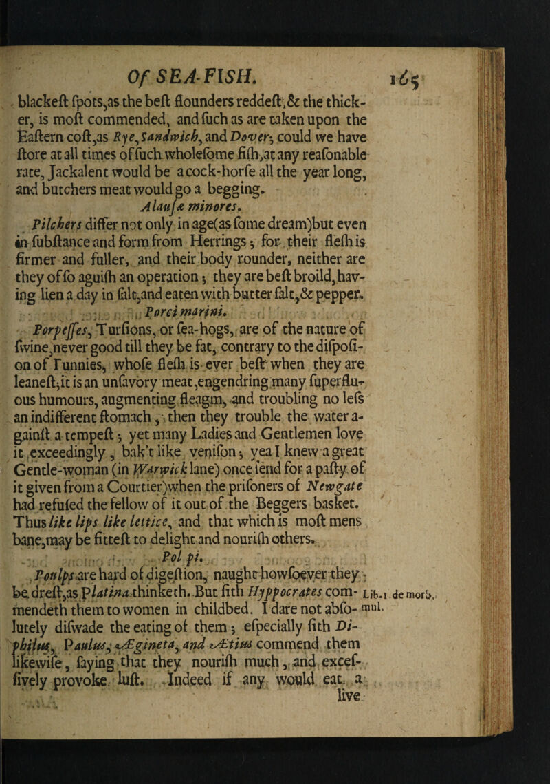 0 . blackeft fpots^as the beft flounders reddeft;& the thick¬ er, is moft commended, andfuchas are taken upon the Eaftern coft,as Rye^’iandwich.^andDdveti, could we have ftore at all times offucbwholefome fiih.atany reafonable rate, Jackalent would be acock-horfe all the year long, and butchers meat would go a begging. Almf^ minores^ Pilchers differ not only in age(asfome dream)but even in fubftance and form from Herrings •, for their flefti is firmer and fuller, and their .body rounder, neither are they of fo aguifh an operation •, they are beft broild, hav¬ ing liena day in falt,andeaten with butter falt,& pepper^ Porfeffes^ Turfions, of fea-hogs, are of the nature of fwine,never good till they be fat, contrary to the difpofi- on of Funniesi, whofe flefla is* ever beft when they are leaneft^insan unfavbry meat,engendring.many fupetflu*^ ^ ous humours, augmenting.fleagm, and troubling no left an indifferent ftomach, \ then they trouble the water a- gainft a tempeft yet many Ladies and Gentlemen love it ^exceedingly, bak’t like yenifpn •, yea I knew a great Gentle-woman (in WAr^ick lane) once fend for a pafty, of it given from a Courtier)when the prifoners of Newgate had refufed the fellow of it out of the Beg^gers basket. Thus like lips liielettlce^ and that which is moft mens hane,iiiay be fitteft to delight and nourifli others.. ^ ^ .. .i ■ ' P^?»//y.are hard of digeftion, naught howfpeyer they '; bedreft,aS;P/4//;j4thinketh. .But fith Hyppcerates com- Lib.i.demorb rnendeth them to women in childbed. I dare not abfo- lutely difwade the eating ot them *, efpecially fith Di- Paulus^ Y^gmeta^ and iy£tiuJ commend them lilcewife, faying, that they nourifli much ,t and, eJtcef- fively provoke; luft. .Indeed if any^ would eat. a-, ' live,-