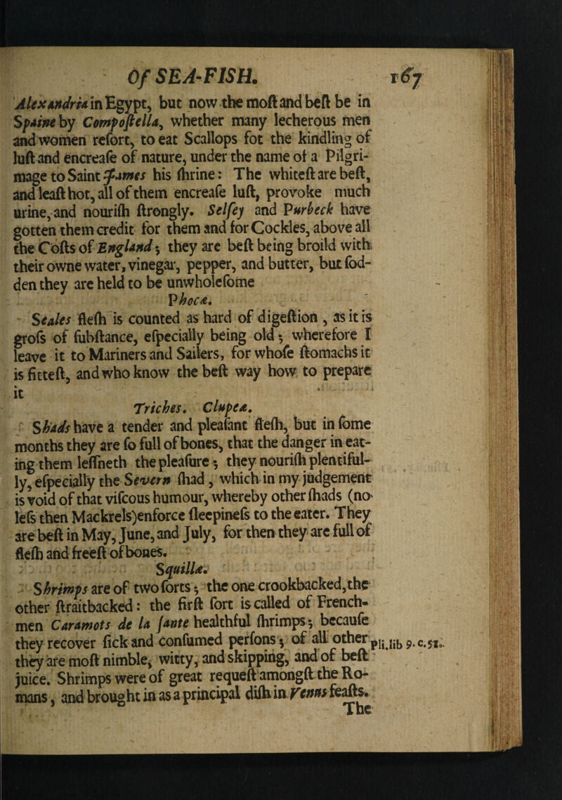 in Egypt, but now the moft and bell be in Sfiine by ComfofttlU, whether many lecherous men and women rcfort, to eat Scallops fot the kindling of luft and encreafe of nature, under the name ot a Pilgri¬ mage to Saint hisfhrine: The whiteftarebeft, andleaft hot, all of them encreafe luft, provoke much urine, and nourifti ftrongly. Selfej and Vurheck have gotten them credit for them and for Cockles, above all the Cofts of 5 they are beft being broild with their owne water, vinegar-, pepper, and butter, but Ibd- den they arc held to be unwholcfome Vhoc<e. ' ' Stales flefti is counted as hard of digeftion , as it is grofs of fubftance, cfpccially being old 5 wherefore I leave it to Mariners and Sailers, forwhofe ftomachsit is fitteft, and who know the beft way how to prepare ' it - ■ ■ Triches. Clstpea. '■ SW/havc a tender and pleatant ftefti, but infome months they are fo full of bones, that the danger in eat¬ ing them leflheth theplcafure -, they nourifh plentiful- 5 ly,efpeeially the Severn fhad, which in my judgement ' is void of that vifeous humour, whereby other fhads (no- lefs then Mackrels)enforce fleepinefs to the eater. They - are beft in May, June, and July, for then they arc full of flefb and freeft of bones. SquilUi ' S/5r/ww are of two forts*, the one crookbacked,thff other ftraitbacked: the firft fort is called of French¬ men Caramets de U /-»»« healthfid fhrimps; bccaufe they recover fick and confumed perfom 5 of a^ pii,iib ?• they are moft nimblCj witty, and skipping, and of beft juice. Shrimps were of great requeft amongft the Ro¬ mans, and brought io as a principal dilhinE’ww feafts. The
