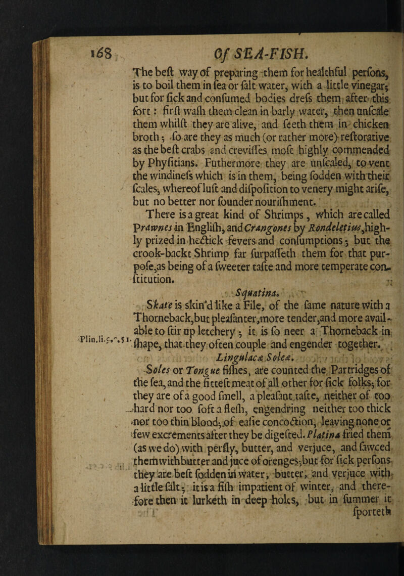 / _ \ Of SE A-FISH. Thebeft way of preparing them for healthful perfooSj is to boil them in fea or fait water, with a little vinegar; butforfickandconfumed bodies drefs theni after this fort t firft walli them clean in barly water, then unfcale them whiift they are alive, and fceth them in chicken broth •, To are they as much (or rather mor^e) reftorative as thebeft crabs andcreviftb moft highly commended by Phyfitians, Futhermore they are unftaled, to vent the windinefs which is in them, being fodden with ftieir fcales-, whereof luft and difpoficion to venery might arife, but no better nor foundernouriftiment. There is a great kind of Shrimps, which are called l>r4wnesm Englifti, ^ndCraj^go^^sby Rondcletiuo\high- ly prized in he^ick fevers and coniumptions; but the erook-backt Shrimp far furpafleth them for that pur- pofe,as being of a (weeter tafte and more temperate con- ftitution, / Sonatina.' ' Skate is skiri’dlike a File, of the fame nature with a Thorneback,but pleafanter,more tender,and more avail¬ able to ftir up letchery; it is fo neer a Thorneback in; *'ihape, that they often couple and engender together. Lingulae Sole a, * ; Soles or Tmgue fiihes, are counted the Partridges of the fea,and the fitteftmeatof all other for lick folks*, for they are of a good fmell, a pleafant.iaftc, neither of too -hard nor too foft afleili, engendring neither too thick mor too thin blood*,.of eafie concodlion, leaving none or 'few excrements after they be digefted. Platina fried theni ' (as we do) with perfly, butter, and verjuce, and fawced t hem withbutt er and juce of orengcs-,buc for fick per (ons theyhrebeftfoddeniriwater, butter; and verjuce with. alittlefalt *, :dtis a filh impatient of winter, and there- ^fol:e then it lurketh in deep hoks^ but in fummer it {porteth