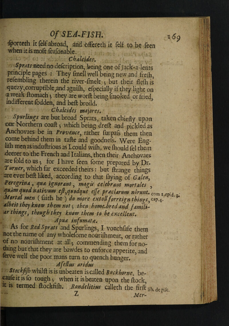 fporteth it felf abroad, .and offercth it felf to be feen when it is mofc feafonable. ' - Ckalcides, , need no defcripcion, being one of Jack-a lents principle pages : They finell well being new and frefh, refembling therein the riyerTmelt •, but their fle(h is quezy^corruptible^andaguifli, efpecially if they light on a weak ftomach ^ they are worft being fmoked or fried, indifferent foddeh, and beft broild. C hale ides major es^ Spurlmgs are but broad Sprats,, taken chiefly upon our Northern coaft •, which being dreft and pickled as Anchovaes be in frovence^ rather furpafs them then come behind them in tafte and goodnefs. Were Eng- lifli mcnasinduftrious as Lcould wifh, we ftiould fel them xieerer to the French and Italians, then their Anchovaes are fold to us 5 for I have feen fome prepared by Dr. ^Turner, which far exceeded theirs: but ftrange things are ever befl liked, according to that faying of Galen^ Peregrina y qu<& Ignorant ^ magis celebrant mortales , quafn quod nativum ejt^quodque ejfe pr'£clarum norunL com\ Mortal men (faith- he ) do more extollforreiifn things albeit the) know them not • then home.bred and famili-- ar thingsy though they know them to be excellent* As for Red Sprats and Spurlings, I vonchfafe them not the name of any wholefome nourifhmenc, or rather of no nourifhment at al!^ commending them for no¬ thing but that they are bawdes to enforce appetite, and ferve well the poor mans turn to quench hunger. ^ Afellus aridus Stockfijh whilft is is unbeaten is called Buck home, be- caufe it is fo tough ^ when it is beaten upon the flock it is termed ftockfifh. Rondelitius calleth the firft’iib,dcpifc