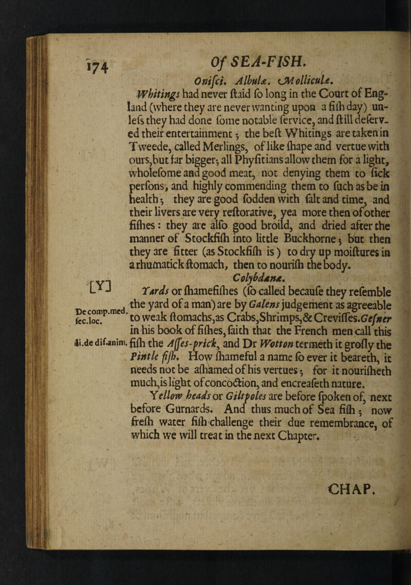*74 Ottifci. Albula. i^ollicuU. whitings had never ftaid fo long in the Court of Eng¬ land (where they are never wanting upon afiihday) un- ■ lefs they had done fome notable fervice, and ftill deferv. cd their entertainment 5 the heft Whitings are taken in Tweede, called Merlings, oflikelhapeand vertuewith ours,but tar bigger^ all Phyfitians allow them for a light, wholefome and good meat, not denying them to lick perfons, and highly commending them to fuchas be in health; they are good Ibddea with fait and time, and their livers are very rellorative, yea more then of other fifhes: they are alfo good broild, and dried after the manner of Stockfilh into little Buckhorne 5 but then they are fitter (as Stockfilh is ) to dry up moiftures in a rhaoiatick ftomach, then to nourilh the body. Colyhddnsc. T*rds or Ihamefiflies (fo called becaufe they refemble the yard of a man) are by Galens judgement as agreeable  to weak ftomachs,as Crabs,Shrimps,&amp; CKvi(ki.Gefner in his book of fifties, laith that the French men call this li.de difjnitn. fjfti the Affes-prick^ and Dr Wotten termeth it grolly the  Pintle fjh. How lhameful a name lb ever it beareth, it needs not be aflikmedofhis vertues^ for itnourilheth much,is light of concodion, and encreafeth nature. Yellow heads or Giltpoles are before Ipoken of, next before Gurnards. And thus much of Sea fifli 5 now frelh water filh challenge their due remembrance, of which we will treat in the next Chapter. lY] CHAP.