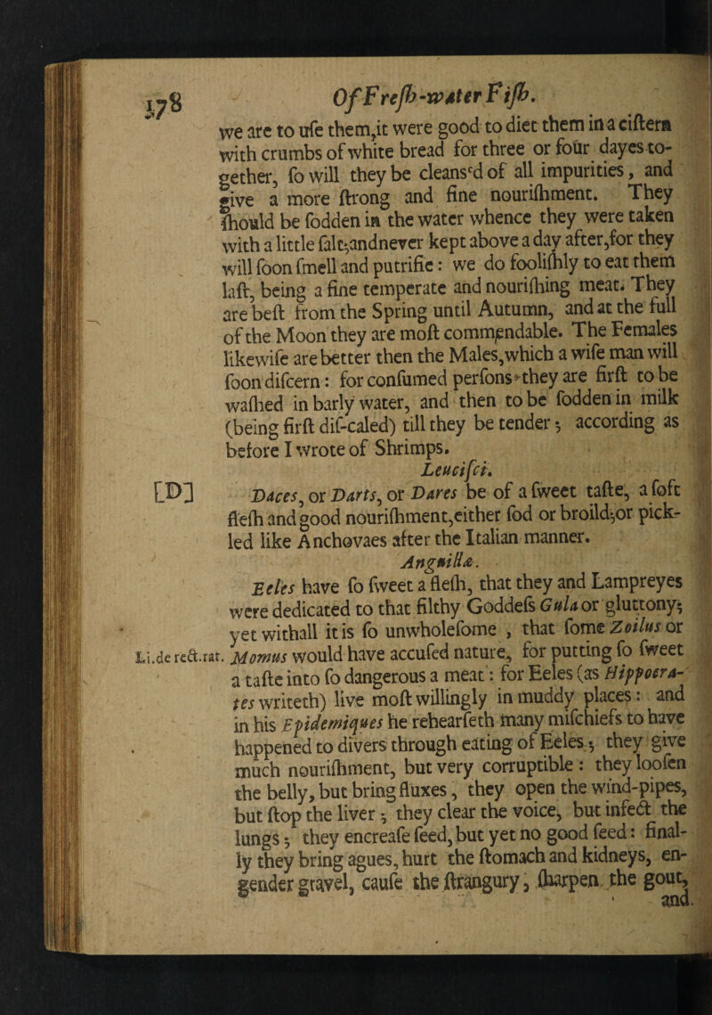 Li i’ \ .••fh &gt;' i « ' Hi !5 - : m OfFrefy-wMerFip. we iire to itfc them,it were good to diet them in a ciftera with crumbs of white bread for three or four day es to¬ gether, fo will they be cleans'd of all impurities, and give a more ftrong and fine nourifhment. They tould be fodden ia the water whence they were taken with a little lalt-,andneTcr kept above a day after,for they will foon fmeU and putrifie: we do fooliihly to eat them laft, being a fine temperate and nouriihing meat. They are beft from the Spring until Autumn, and at the full of the Moon they are moft commjendable. The Females likewife are better then the Males,which a wife man will foondifcern: forconfumed perfons*'they are firft to be wailred in barly water, and then to be fodden in milk (being firft dif-caled) till they be tender •, according as before I wrote of Shrimps. Leucifci. Daces, or Darts, or Dares be of a fweet tafte, a foft fl'efh and good nouriihment,either fod or broild-,or pick¬ led like Anchovaes after the Italian manner. ' Angmli&lt;e. Effftr have fo fweet a fleflr, that they and Lampreyes were dedicated to that filthy Goddeis Gttla or gluttony* yet withall it is fo unwholefome , that fome Zeilus or ,de red.rat. jdomus would have accufed nature, for putting fo fweet a tafte into fo dangerous a meat'; for Eeles (as Hipf cera¬ tes mktth) live moft willingly in muddy place?: and in his Epidemiques he rehearfeth many mifchiefs to have happened to divers through eating of Eeles 5 they give much nouriihment, but very corruptible: they loofcn the belly, but bringfluxes, they open the wind-pipes, but ftop the liver 5 they clear the voice, but infeft the lungs; they encreafe feed, but yet no good feed; final¬ ly they bring agues, hurt the ftomach and kidneys, en¬ gender gravel, caufe the ftrangury, ibarpen the