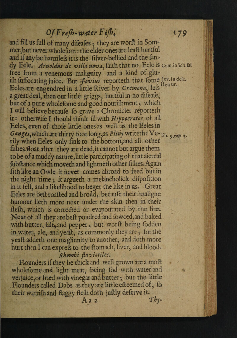 / OfFreJh^^waterFiJhl 179 and fill us full of many difeafes ^ they are worft in Som- mer^but never wholefom: the elder ones are lead hurtful and if any be harmlefs it is the filver-bellied and the Tan¬ dy Eele, Arnoldus de vilUnovay(^\\^\x\\3tViQ Eeleiscom.inSch.nd free from a venemous malignity and a kind of glu- ifti (ufFocating juice. But ^eviu^ reporteth that Eelesarc engendredin a little River by Cremona^ l^^^nenur. a great deal, then our little griggs, hurtful in no difeafe, but of a pure wholefome and good nouriflimenc 5 which I will believe becaufe fo grave a Chronicler reporteth it: otherwife I (hould think ill with Hiffocrates of all Eeles, even of thofe little ones as well as the Eeles in Cangesare thirty foot long,as writeth: Ve- iji,, ^. rily when Eeles only fink to the bottomjand all other fi(hes;float after they are dead,it cannot but argue them to be of a muddy nature,little participating of that aiereal fubftance which moveth and lightneth other fifties. Again lith like an Owle it never comes abroad to feed but in the night time ^ it argueth a melancholick difpoficion in it felf, and a likelihood to beget the like in us. Great Eeles are bedroafted and broild, becaufe their.maligne j^*humour lieth more next under the skin then in their flefh, which is correfted or evapouratcd by the fire. Next of all they are bed poudred and fov/ced,and baked with butter, falt^and pepper •, but word being fodden in water, ale, and yead, as commonly they arc • for the yead addeth one maglinnky to another, and doth more hurt then I can exprefs to the domach, liver, wand blood. Rhombi fluviattles. Flounders if they be thick and well growm are a mod &lt; - wholefome and light meat, being fod with water and ^ verjuice,or fried with vinegwar and butter 5 but the little Flounders called Dwabs as they are little efteemed of, fo their watrifliand fiaggy flefli doth judly deferve it. Aa2 ■