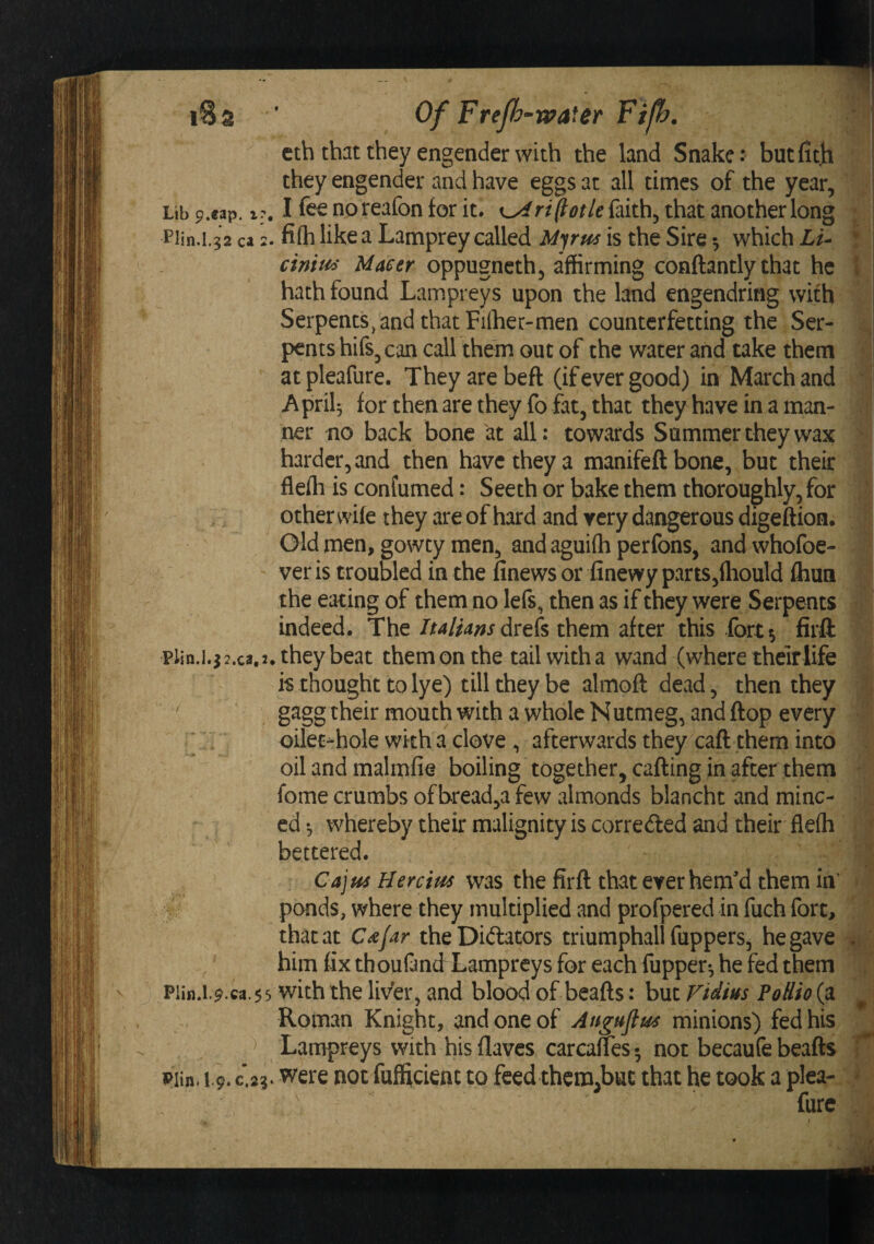 'M I Of Frejh-rvaier Fijh. they engender and have eggs at all times of the year. Lib p.cap. i?, I fee no reafon for it, rt^otle faith^ that another long Piin.i.g2 ca 2. fi(h like a Lamprey called is the Sire ^ which Lu ciniiis Maeer oppugneth^ affirming conftantly that he hath found Lampreys upon the land engendring wifh Serpents, and that Fiffier-men counterfetting the Ser¬ pents hifSj can call them out of the water and take them atpleafure. They are beft (if ever good) in March and Aprik for then are they fo fat, that they have in a man¬ ner no back bone at all: towards Summer they wax harder, and then have they a manifeft bone, but their fleffi is confumed: Seeth or bake them thoroughly, for other wife they are of hard and very dangerous digeftion. Old men, gowty men, and aguifli perfons, and whofoe- ver is troubled in the finews or finewy parts,fhould fliun the eating of them no lefs, then as if they were Serpents indeed. The /W/w drels them after this fort 5 firft plin.i.j2.ca.2. they beat them on the tailwitha wand (where their life is thought to lye) till they be almoft dead, then they gagg their mouth with a whole Nutmeg, and flop every y oilec-hole wkha clove , afterwards they caft them into oil and malmfie boiling together, calling in after them fome crumbs ofbread,a few almonds blancht and minc¬ ed *, whereby their malignity is correfted and their fleih bettered. Cajns Hercius was the firft that ever hem'd them in’ ponds, where they multiplied and profpered in fuch fort, that at C^jar the Dictators triumphall fuppers, he gave him fix th oufand Lampreys for each fupper*, he fed them Plin.l.9.ca.55 with the livtr, and blood of beafts: but Vidius PoUio (a Roman Knight, and one of Anguftus minions) fed his ^ Lampreys with his flaves carcanes •, not becaufe beafts pitn. 19. C.2?. were not fufficieut to feed thcm.buc that he took a plea- furc \ (