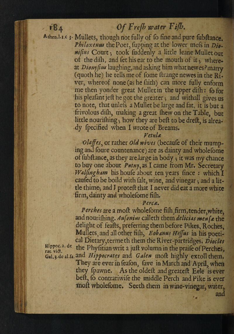 Athcn.i.i.c Mullets, though not fully of fo fine and pure fubftance. Thiloxenm the Poet, fupping at the lower mefs in D/>- ^ m[ins Court *, took fuddenly a little leane Mullet out ot the difli, and fet his ear to the mouth of it where¬ at Dionfitu laughing,and asking him what newes?marry (quoth he) he tells me of fome ftrange newes in the Ri¬ ver, whereof none (as he faith) can more fully enform me then yonder great Mullet in “the upper di(h : fefor ^his pleafant jeft he got the greater •, and withall gives us to note, that unleis a Mullet be large and fat. it is but a frivolous difti, making a great (hew on the Table, but liule nourifliing •, how they are beft to be dreft, is alrea¬ dy fpecified when I wrote of Breams. VetuU or rather old wives (becaufe of their mump¬ ing and foure countenance) are as dainty and wholefome of fubftance, as they are large in body 5 it was my chance to buy one about came from Mr. Secretary Walfingham his houfe about ten years fince : which I . caufed to be boild with fait, wine, and vinegar •, and a lit- ■ tie thime-, and I proteft that I never did eat a more white ' firm, dainty and wholefome fi(h. Percd. Perches are a moft wholefome fifli^firm,tender,white, and nourifhing. Au[onm calleth them delicus menf^^Q delight of feafts, preferring them before Pikes, Roches, Mullets^ and all other fiih, Eohanm Heftisici \\is^o^x\r cal Dietary,terme th them the River-partridges, Diodes rat^ ^ Phyfitianwrit a juft volumn in the praife of Perches, Gai.s-deal.fa.and Hippocrates and Galen moft highly extoll them. They are ever ip feafon, fave inMarchand April, when they fpawnc. As theoldeft and greateft Eele is ever beft, fo contrariwife the middle Perch and Pike is ever moft wholefome. Seech them in wine-vinegar, w^ter, and ■I'. •A ' 4: